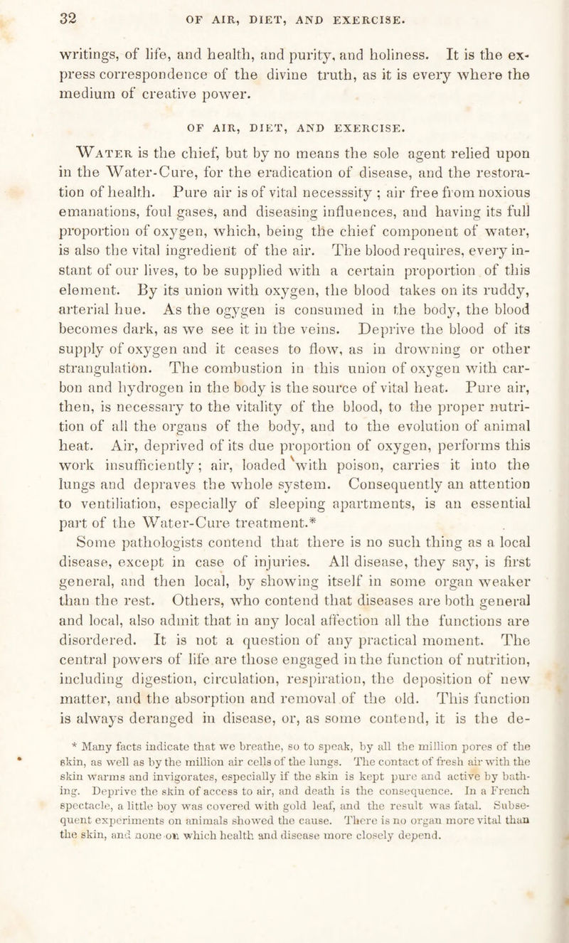 writings, of life, and health, and purity, and holiness. It is the ex¬ press correspondence of the divine truth, as it is every where the medium of creative power. OF AIR, DIET, AND EXERCISE. Water is the chief, but by no means the sole agent relied upon in the Water-Cure, for the eradication of disease, and the restora¬ tion of health. Pure air is of vital necesssity ; air free from noxious emanations, foul gases, and diseasing influences, and having its full proportion of oxygen, which, being the chief component of water, is also the vital ingredient of the air. The blood requires, every in¬ stant of our lives, to be supplied with a certain proportion of this element. By its union with oxygen, the blood takes on its ruddy, arterial hue. As the ogygen is consumed in the body, the blood becomes dark, as we see it in the veins. Deprive the blood of its supply of oxygen and it ceases to flow, as in drowning or other strangulation. The combustion in this union of oxygen with car¬ bon and hydrogen in the body is the source of vital heat. Pure air, then, is necessary to the vitality of the blood, to the proper nutri¬ tion of all the organs of the body, and to the evolution of animal heat. Air, deprived of its due proportion of oxygen, performs this work insufficiently; air, loaded 'with poison, carries it into the lungs and depraves the whole system. Consequently an attention to ventiliation, especially of sleeping apartments, is an essential part of the Water-Cure treatment.* Some pathologists contend that there is no such thing as a local disease, except in case of injuries. All disease, they say, is first general, and then local, by showing itself in some organ weaker than the rest. Others, who contend that diseases are both general and local, also admit that in any local affection all the functions are disordered. It is not a question of any practical moment. The central powers of life are those engaged in the function of nutrition, including digestion, circulation, respiration, the deposition of new matter, and the absorption and removal of the old. This function is always deranged in disease, or, as some contend, it is the de- * Many facts indicate that we breathe, .so to speak, by all the million pores of the skin, as well as by the million air cells of the lungs. The contact of fresh air with the skin warms and invigorates, especially if the skin is kept pure and active by bath¬ ing. Deprive the skin of access to air, and death is the consequence. In a French spectacle, a little boy was covered with gold leaf, and the result was fatal. Subse¬ quent experiments on animals showed the cause. There is no organ more vital than the skin, and none oil which health and disease more closely depend.