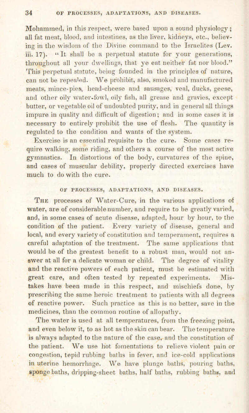 Mohammed, in this respect, were based upon a sound physiology; all fat meat, blood, and intestines, as the liver, kidneys, etc., believ¬ ing in the wisdom of the Divine command to the Israelites (Lev. iii. 17). “ It shall be a perpetual statute for your generations, throughout all your dwellings, that ye eat neither fat nor blood.” This perpetual statute, being founded in the principles of nature, can not be repealed. We prohibit, also, smoked and manufactured meats, mince-pies* head-cheese and sausages, veal, ducks, geese, and other oily water-fowl, oily fish, all grease and gravies, except butter, or vegetable oil of undoubted purity, and in general all things impure in quality and difficult of digestion; and in some cases it is necessary to entirely prohibit the use of flesh. The quantity is regulated to the condition and wants of the system. Exercise is an essential requisite to the cure. Some cases re¬ quire walking, some riding, and others a course of the most active gymnastics. In distortions of the body, curvatures of the spine, and cases of muscular debility, properly directed exercises have much to do with the cure. OF PROCESSES, ADAPTATIONS, AND DISEASES. The processes of Water-Cure, in the various applications of water, are of considerable number, and require to be greatly varied, and, in some cases of acute disease, adapted, hour by hour, to the condition of the patient. Every variety of disease, general and local, and every variety of constitution and temperament, requires a careful adaptation of the treatment. The same applications that would be of the greatest benefit to a robust man, would not an¬ swer at all for a delicate woman or child. The degree of vitality and the reactive powers of each patient, must be estimated with great care, and often tested by repeated experiments. Mis¬ takes have been made in this respect, and mischiefs done, by prescribing the same heroic treatment to patients with all degrees of reactive power. Such practice as this is no better, save in the medicines, than the common routine of allopathy. The water is used at all temperatures, from the freezing point, and even below it, to as hot as the skin can bear. The temperature is always adapted to the nature of the case, and the constitution of the patient. We use hot fomentations to relieve violent pain or congestion, tepid rubbing baths in fever, and ice-cold applications in uterine hemorrhage. We have plunge baths, pouring baths, sponge baths, dripping-sheet baths, half baths, rubbing baths, and