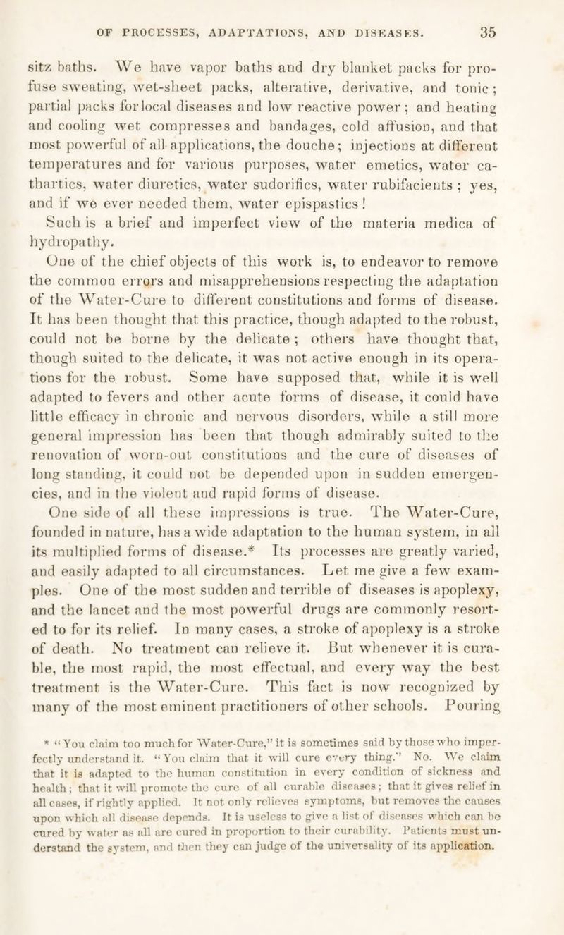 sitz baths. We have vapor baths and dry blanket packs for pro¬ fuse sweating, wet-sheet packs, alterative, derivative, nnd tonic ; partial packs forlocal diseases and low reactive power; and heating and cooling wet compresses and bandages, cold affusion, and that most powerful of all applications, the douche; injections at different temperatures and for various purposes, water emetics, water ca¬ thartics, water diuretics, water sudorifics, water rubifacients ; yes, and if we ever needed them, water epispastics ! Such is a brief and imperfect view of the materia medica of hydropathy. One of the chief objects of this work is, to endeavor to remove the common errors and misapprehensions respecting the adaptation of the Water-Cure to different constitutions and forms of disease. It has been thought that this practice, though adapted to the robust, could not be borne by the delicate ; others have thought that, though suited to the delicate, it was not active enough in its opera¬ tions for the robust. Some have supposed that, while it is well adapted to fevers and other acute forms of disease, it could have little efficacy in chronic and nervous disorders, while a still more general impression has been that though admirably suited to the renovation of worn-out constitutions and the cure of diseases of long standing, it could not be depended upon in sudden emergen¬ cies, and in the violent and rapid forms of disease. One side of all these impressions is true. The Water-Cure, founded in nature, has a wide adaptation to the human system, in all its multiplied forms of disease.* Its processes are greatly varied, and easily adapted to all circumstances. Let me give a few exam¬ ples. One of the most sudden and terrible of diseases is apoplexy, and the lancet and the most powerful drugs are commonly resort¬ ed to for its relief. In many cases, a stroke of apoplexy is a stroke of death. No treatment can relieve it. But whenever it is cura¬ ble, the most rapid, the most effectual, and every way the best treatment is the Water-Cure. This fact is now recognized by many of the most eminent practitioners of other schools. Pouring * “You claim too much for Water-Cure, it is sometimes said by those who imper¬ fectly understand it. “You claim that it will cure every thing. No. We claim that it is adapted to the human constitution in every condition of sickness and health ; that it will promote the cure of all curable diseases ; that it gives relief in all cases, if rightly applied. It not only relieves symptoms, but removes the causes upon which all disease depends. It is useless to give a list of diseases which can bo cured by water as all are cured in proportion to tbeir curability. Patients must un¬ derstand the system, and then they can judge of the universality of its application.