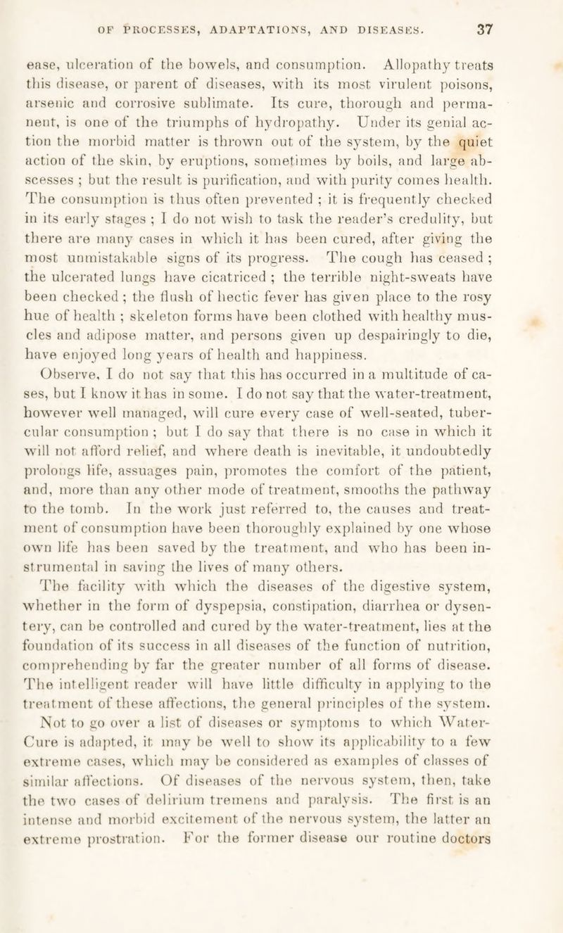 ease, ulceration of the bowels, and consumption. Allopathy treats this disease, or parent of diseases, with its most virulent poisons, arsenic and corrosive sublimate. Its cure, thorough and perma¬ nent, is one of the triumphs of hydropathy. Under its genial ac¬ tion the morbid matter is thrown out of the system, by the quiet action of the skin, by eruptions, sometimes by boils, and large ab¬ scesses ; but the result is purification, and with purity comes health. The consumption is thus often prevented ; it is frequently checked in its early stages ; I do not wish to task the reader’s credulity, but there are many cases in which it has been cured, after giving the most unmistakable signs of its progress. The cough has ceased ; the ulcerated lungs have cicatriced ; the terrible night-sweats have been checked ; the flush of hectic fever has given place to the rosy hue of health ; skeleton forms have been clothed with healthy mus¬ cles and adipose matter, and persons given up despairingly to die, have enjoyed long years of health and happiness. Observe, I do not say that this has occurred in a multitude of ca¬ ses, but I know it has in some. I do not say that the water-treatment, however well managed, will cure every case of well-seated, tuber¬ cular consumption ; but I do say that there is no case in which it will not afford relief, and where death is inevitable, it undoubtedly prolongs life, assuages pain, promotes the comfort of the patient, and, more than any other mode of treatment, smooths the pathway to the tomb. In the work just referred to, the causes and treat¬ ment of consumption have been thoroughly explained by one whose own life has been saved by the treatment, and who has been in¬ strumental in saving the lives of many others. The facility with which the diseases of the digestive system, whether in the form of dyspepsia, constipation, diarrhea or dysen¬ tery, can be controlled and cured by the water-treatment, lies at the foundation of its success in all diseases of the function of nutrition, comprehending by far the greater number of all forms of disease. The intelligent reader will have little difficulty in applying to the treatment of these affections, the general principles of the system. Not to go over a list of diseases or symptoms to which Water- Cure is adapted, it may be well to show its applicability to a few extreme cases, which may be considered as examples of classes of similar affections. Of diseases of the nervous system, then, take the two cases of delirium tremens and paralysis. The first is an intense and morbid excitement of the nervous system, the latter an extreme prostration. For the former disease our routine doctors