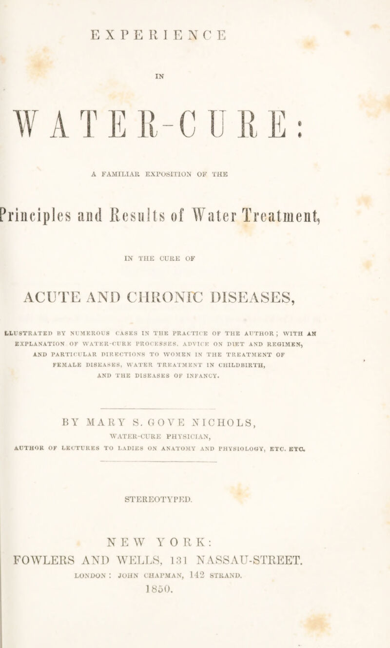 EXPERIENCE IN W A T E i; - C U L' E A FAMILIAR EXPOSITION OF THE Principles and Results of Water Treatment, IN THE CURE OF ACUTE AND CHEONrC DISEASES, ILLUSTRATED BY NUMEROUS CASES IN THE PRACTICE OF THE AUTHOR; WITH AN EXPLANATION OF WATER-CURE PROCESSES. ADVICE ON DIET AND REGIMEN, AND PARTICULAR DIRECTIONS TO WOMEN IN THE TREATMENT OF FEMALE DISEASES, W ATER TREATMENT IN CHILDBIRTH, AND THE DISEASES OF INFANCY. BY MARY S. GOVE NICHOLS, WATER-CURE PHYSICIAN, AUTHOR OF LECTURES TO LADIES ON ANATOMY AND PHYSIOLOGY, ETC. ETC. STEREOTYPED. NEW YORK: FOWLERS AND WELLS, 131 NASSAU-STREET. LONDON : JOHN CHAPMAN, 142 STRAND. 1S50.