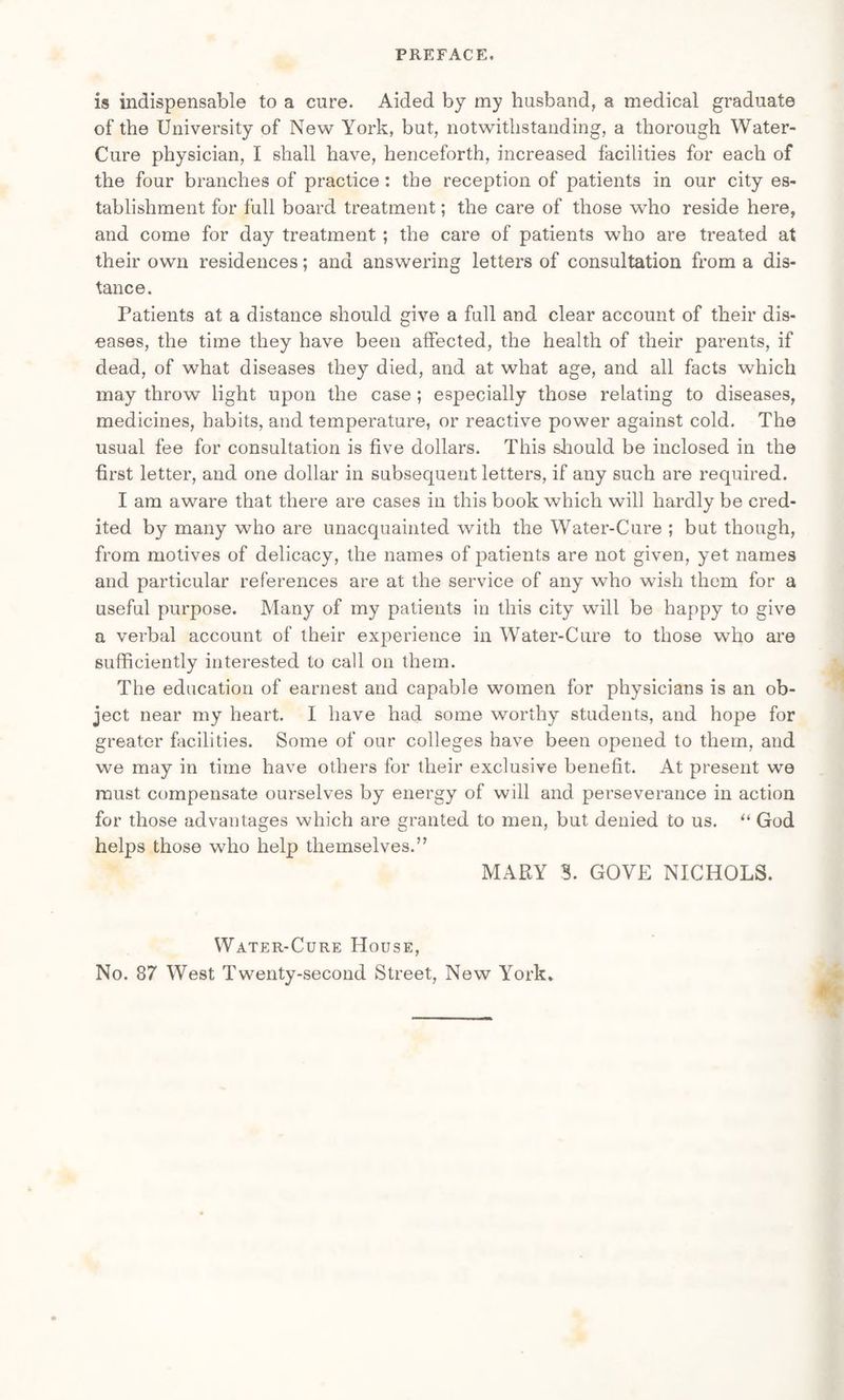 is indispensable to a cure. Aided by my husband, a medical graduate of the University of New York, but, notwithstanding, a thorough Water- Cure physician, I shall have, henceforth, increased facilities for each of the four branches of practice : the reception of patients in our city es¬ tablishment for full board treatment; the care of those who reside here, and come for day treatment ; the care of patients who are treated at their own residences; and answering letters of consultation from a dis¬ tance. Patients at a distance should give a full and clear account of their dis¬ eases, the time they have been affected, the health of their parents, if dead, of what diseases they died, and at what age, and all facts which may throw light upon the case ; especially those relating to diseases, medicines, habits, and temperature, or reactive power against cold. The usual fee for consultation is five dollars. This should be inclosed in the first letter, and one dollar in subsequent letters, if any such are required. I am aware that there are cases in this book which will hardly be cred¬ ited by many who are unacquainted with the Water-Cure ; but though, from motives of delicacy, the names of patients are not given, yet names and particular references are at the service of any who wish them for a useful purpose. Many of my patients in this city will be happy to give a verbal account of their experience in Water-Cure to those who are sufficiently interested to call on them. The education of earnest and capable women for physicians is an ob¬ ject near my heart. I have had some worthy students, and hope for greater facilities. Some of our colleges have been opened to them, and we may in time have others for their exclusive benefit. At present we must compensate ourselves by energy of will and perseverance in action for those advantages which are granted to men, but denied to us. “ God helps those who help themselves.” MAPtY 3. GOVE NICHOLS. Water-Cure House, No. 87 West Twenty-second Street, New York.