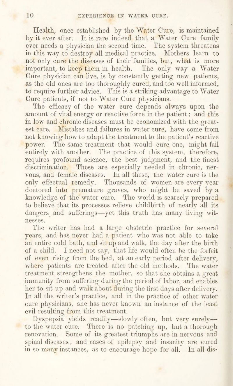 Health, once established by the Water Cure, is maintained by it ever after. It is rare indeed that a Water Cure family ever needs a physician the second time. The system threatens in this way to destroy all medical practice. Mothers learn to not only cure the diseases of their families, but, what is more important, to keep them in health. The only way a Water Cure physician can live, is by constantly getting new patients, as the old ones are too thoroughly cured, and too well informed, to require further advice. This is a striking advantage to Water Cure patients, if not to Water Cure physicians. The efficacy of the water cure depends always upon the amount of vital energy or reactive force in the patient; and this in low and chronic diseases must be economized with the great¬ est care. Mistakes and failures in water cure, have come from not knowing how to adapt the treatment to the patient’s reactive power. The same treatment that would cure one, might fail entirely with another. The practice of this system, therefore, requires profound science, the best judgment, and the finest discrimination. These are especially needed in chronic, ner¬ vous, and female diseases. In all these, the water cure is the only effectual remedy. Thousands of women are every year doctored into premature graves, who might be saved by a knowledge of the water cure. The world is scarcely prepared to believe that its processes relieve childbirth of nearly all its dangers and sufferings—yet this truth has many living wit¬ nesses. The writer has had a large obstetric practice for several years, and has never had a patient who was not able to take an entire cold bath, and sit up and walk, the day after the birth of a child. I need not say, that life would often be the forfeit of even rising from the bed, at an early period after delivery, where patients are treated after the old methods. The water treatment strengthens the mother, so that she obtains a great immunity from suffering during the period of labor, and enables her to sit up and walk about during the first days after delivery. In all the writer’s practice, and in the practice of other water cure physicians, she has never known an instance of the least evil resulting from this treatment. Dyspepsia yields readily—slowly often, but very surely— to the water cure. There is no patching up, but a thorough renovation. Some of its greatest triumphs are in nervous and spinal diseases; and cases of epilepsy and insanity are cured in so many instances, as to encourage hope for all. In all dis-