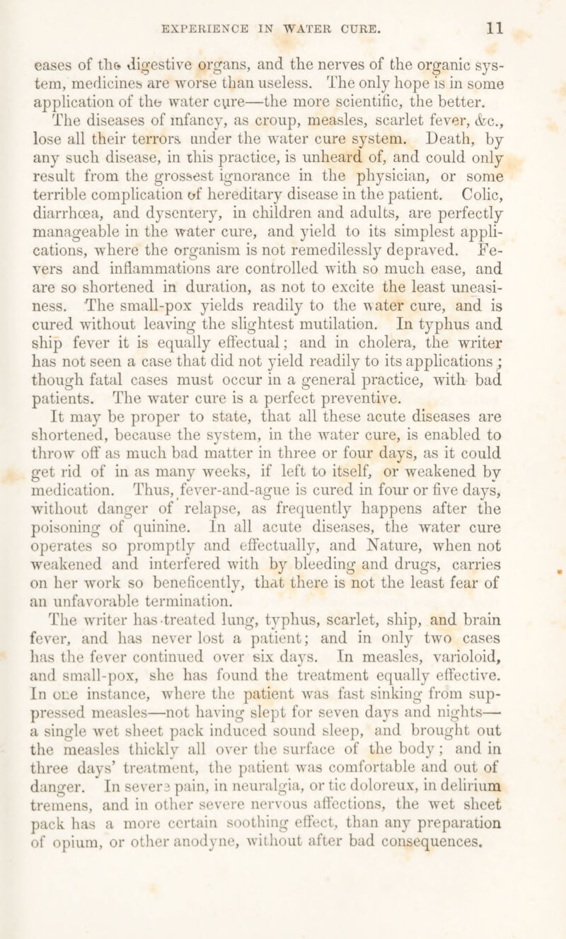 eases of the* digestive organs, and the nerves of the organic sys¬ tem, medicines are worse than useless. The only hope is in some application of the water cvire—the more scientific, the better. The diseases of infancy, as croup, measles, scarlet fever, &c., lose all their terrors under the water cure system. Death, by any such disease, in this practice, is unheard of, and could only result from the grossest ignorance in the physician, or some terrible complication of hereditary disease in the patient. Colic, diarrhoea, and dysentery, in children and adults, are perfectly manageable in the water cure, and yield to its simplest appli¬ cations, where the organism is not remedilessly depraved. Fe¬ vers and inflammations are controlled with so much ease, and are so shortened in duration, as not to excite the least uneasi¬ ness. The small-pox yields readily to the water cure, and is cured without leaving the slightest mutilation. In typhus and ship fever it is equally effectual; and in cholera, the writer has not seen a case that did not yield readily to its applications ‘ though fatal cases must occur in a general practice, with bad patients. The wrater cure is a perfect preventive. It may be proper to state, that all these acute diseases are shortened, because the system, in the water cure, is enabled to throw off as much bad matter in three or four days, as it could get rid of in as many weeks, if left to itself, or weakened by medication. Thus, fever-and-ague is cured in four or five days, without danger of relapse, as frequently happens after the poisoning of quinine. In all acute diseases, the water cure operates so promptly and effectually, and Nature, when not weakened and interfered with by bleeding and drugs, carries on her work so beneficently, that there is not the least fear of an unfavorable termination. The writer has treated lung, typhus, scarlet, ship, and brain fever, and has never lost a patient; and in only two cases has the fever continued over six days. In measles, varioloid, and small-pox, she has found the treatment equally effective. In one instance, where the patient was fast sinking from sup¬ pressed measles—not having slept for seven days and nights— a single wet sheet pack induced sound sleep, and brought out the measles thickly all over the surface of the body; and in three days’ treatment, the patient was comfortable and out of danger. In severs pain, in neuralgia, or tic doloreux, in delirium tremens, and in other severe nervous affections, the wet sheet pack has a more certain soothing effect, than any preparation of opium, or other anodyne, without after bad consequences.