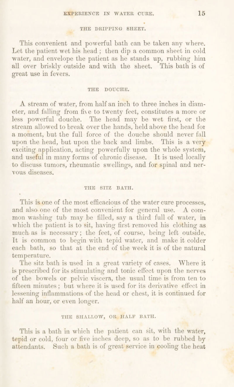 THE DRIPPING SHEET. This convenient and powerful bath can be taken any where. Let the patient wet his head ; then dip a common sheet in cold water, and envelope the patient as he stands up, rubbing him all over briskly outside and with the sheet. This bath is of great use in fevers. THE DOUCHE. A stream of water, from half an inch to three inches in diam¬ eter, and falling from fi\e to twenty feet, constitutes a more or less powerful douche. The head may be Avet first, or the stream allowed to break over the hands, held above the head foi a moment, but the full force of the douche should never fall upon the head, but upon the back and limbs. This is a very exciting application, acting powerfully upon the whole system, and useful in many forms of chronic disease. It is used locally to discuss tumors, rheumatic swellings, and for spinal and ner¬ vous diseases. THE SITZ BATH. This is one of the most efficacious of the water cure processes, and also one of the most convenient for general use. A com¬ mon washing tub may be filled, say a third full of water, in which the patient is to sit, having first removed his clothing as much as is necessary; the feet, of course, being left outside. It is common to begin with tepid water, and make it colder each bath, so that at the end of the week it is of the natural temperature. The sitz bath is used in a great variety of cases. Where it is prescribed for its stimulating and tonic effect upon the nerves of the bowels or pelvic viscera, the usual time is from ten to fifteen minutes; but where it is used for its derivative effect in lessening inflammations of the head or chest, it is continued for half an hour, or even longer. THE SHALLOW, OR HALF BATH. This is a bath in which the patient can sit, with the water, tepid or cold, four or tive inches deep, so as to be rubbed by attendants. Such a bath is of great service in cooling the heat