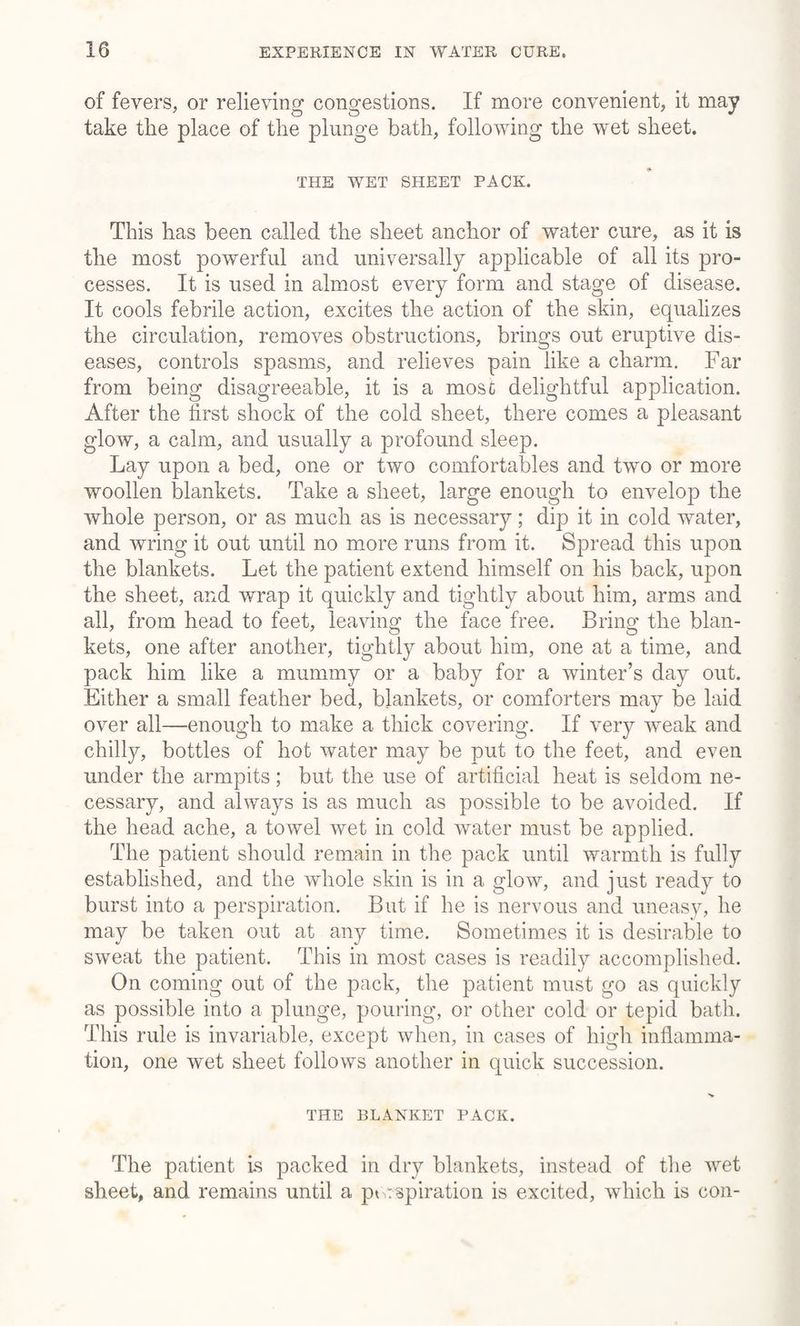 of fevers, or relieving congestions. If more convenient, it may take the place of the plunge bath, following the wet sheet. THE WET SHEET PACK. This has been called the sheet anchor of water cure, as it is the most powerful and universally applicable of all its pro¬ cesses. It is used in almost every form and stage of disease. It cools febrile action, excites the action of the skin, equalizes the circulation, removes obstructions, brings out eruptive dis¬ eases, controls spasms, and relieves pain like a charm. Far from being disagreeable, it is a mosc delightful application. After the first shock of the cold sheet, there comes a pleasant glow, a calm, and usually a profound sleep. Lay upon a bed, one or two comfortables and two or more woollen blankets. Take a sheet, large enough to envelop the whole person, or as much as is necessary; dip it in cold water, and wring it out until no more runs from it. Spread this upon the blankets. Let the patient extend himself on his back, upon the sheet, and wrap it quickly and tightly about him, arms and all, from head to feet, leaving the face free. Bring the blan¬ kets, one after another, tightly about him, one at a time, and pack him like a mummy or a baby for a winter’s day out. Either a small feather bed, blankets, or comforters may be laid over all—enough to make a thick covering. If very weak and chilly, bottles of hot water may be put to the feet, and even under the armpits; but the use of artificial heat is seldom ne¬ cessary, and always is as much as possible to be avoided. If the head ache, a towel wet in cold water must be applied. The patient should remain in the pack until warmth is fully established, and the whole skin is in a glow, and just ready to burst into a perspiration. But if he is nervous and uneasy, he may be taken out at any time. Sometimes it is desirable to sweat the patient. This in most cases is readily accomplished. On coming out of the pack, the patient must go as quickly as possible into a plunge, pouring, or other cold or tepid bath. This rule is invariable, except when, in cases of high inflamma¬ tion, one wet sheet follows another in quick succession. THE BLANKET PACK. The patient is packed in dry blankets, instead of the wet sheet, and remains until a p< aspiration is excited, which is con-