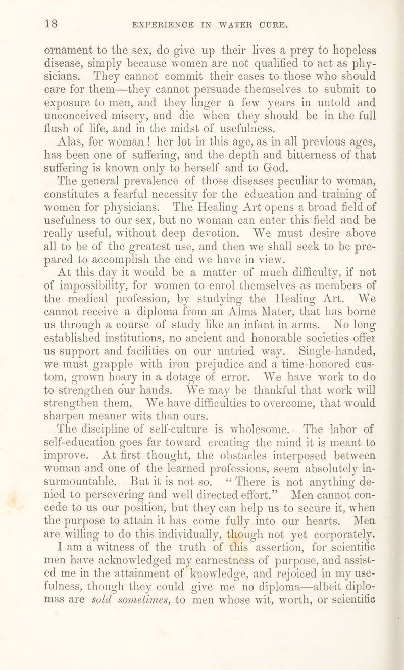 ornament to the sex, do give up their lives a prey to hopeless disease, simply because women are not qualified to act as phy¬ sicians. They cannot commit their cases to those who should care for them—they cannot persuade themselves to submit to exposure to men, and they linger a few years in untold and unconceived misery, and die when they should be in the full flush of life, and in the midst of usefulness. Alas, for woman ! her lot in this age, as in all previous ages, has been one of suffering, and the depth and bitterness of that suffering is known only to herself and to God. The general prevalence of those diseases peculiar to woman, constitutes a fearful necessity for the education and training of women for physicians. The Healing Art opens a broad field of usefulness to our sex, but no woman can enter this field and be really useful, without deep devotion. We must desire above all to be of the greatest use, and then we shall seek to be pre¬ pared to accomplish the end we have in view. At this day it would be a matter of much difficulty, if not of impossibility, for women to enrol themselves as members of the medical profession, by studying the Healing Art. We cannot receive a diploma from an Alma Mater, that has borne us through a course of study like an infant in arms. No long established institutions, no ancient and honorable societies offer us support and facilities on our untried way. Single-handed, we must grapple with iron prejudice and a time-honored cus¬ tom, grown hoary in a dotage of error. We have work to do to strengthen our hands. We may be thankful that work will strengthen them. We have difficulties to overcome, that would sharpen meaner wits than ours. The discipline of self-culture is wholesome. The labor of self-education goes far toward creating the mind it is meant to improve. At first thought, the obstacles interposed between woman and one of the learned professions, seem absolutely in¬ surmountable. But it is not so. “ There is not anything de¬ nied to persevering and well directed effort.” Men cannot con¬ cede to us our position, but they can help us to secure it, when the purpose to attain it has come fully into our hearts. Men are willing to do this individually, though not yet corporately. I am a witness of the truth of this assertion, for scientific men have acknowledged my earnestness of purpose, and assist¬ ed me in the attainment of knowledge, and rejoiced in my use¬ fulness, though they could give me no diploma—albeit diplo¬ mas are sold sometimes, to men whose wit, worth, or scientific