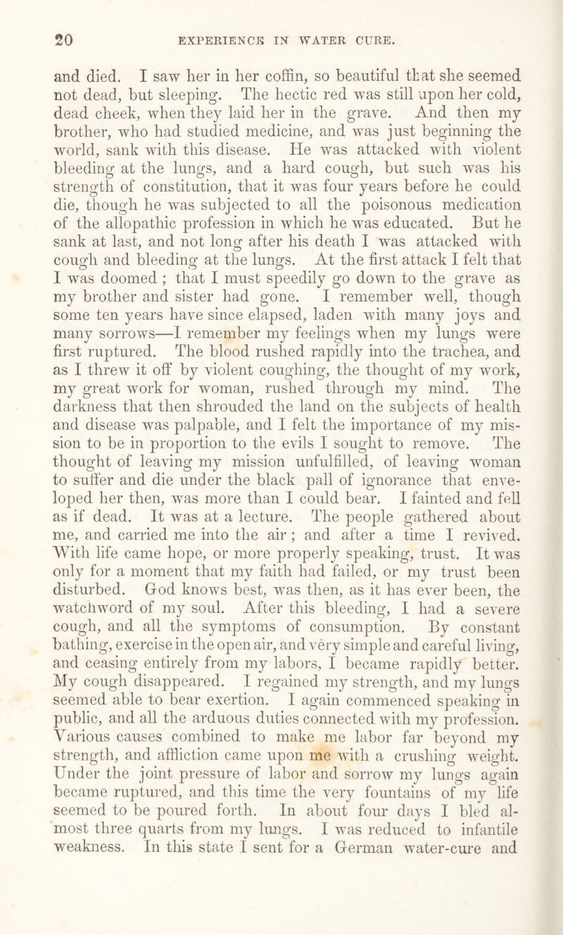 and died. I saw her in her coffin, so beautiful that she seemed not dead, but sleeping. The hectic red was still upon her cold, dead cheek, when they laid her in the grave. And then my brother, who had studied medicine, and was just beginning the world, sank with this disease. He was attacked with violent bleeding at the lungs, and a hard cough, but such was his strength of constitution, that it was four years before he could die, though he was subjected to all the poisonous medication of the allopathic profession in which he was educated. But he sank at last, and not long after his death I was attacked with cough and bleeding at the lungs. At the first attack I felt that I was doomed ; that I must speedily go down to the grave as my brother and sister had gone. I remember well, though some ten years have since elapsed, laden with many joys and many sorrows—I remember my feelings when my lungs were first ruptured. The blood rushed rapidly into the trachea, and as I threw it off by violent coughing, the thought of my work, my great work for woman, rushed through my mind. The darkness that then shrouded the land on the subjects of health and disease was palpable, and I felt the importance of my mis¬ sion to be in proportion to the evils I sought to remove. The thought of leaving my mission unfulfilled, of leaving woman to suffer and die under the black pall of ignorance that enve¬ loped her then, was more than I could bear. I fainted and fell as if dead. It was at a lecture. The people gathered about me, and carried me into the air ; and after a time I revived. With life came hope, or more properly speaking, trust. It was only for a moment that my faith had failed, or my trust been disturbed. God knows best, was then, as it has ever been, the watchword of my soul. After this bleeding, I had a severe cough, and all the symptoms of consumption. By constant bathing, exercise in the open air, and very simple and careful living, and ceasing entirely from my labors, I became rapidly better. My cough disappeared. I regained my strength, and my lungs seemed able to bear exertion. I again commenced speaking in public, and all the arduous duties connected with my profession. Various causes combined to make me labor far beyond my strength, and affliction came upon me with a crushing weight. Under the joint pressure of labor and sorrow my lungs again became ruptured, and this time the very fountains of my life seemed to be poured forth. In about four days I bled al¬ most three quarts from my lungs. I was reduced to infantile weakness. In this state I sent for a German water-cure and
