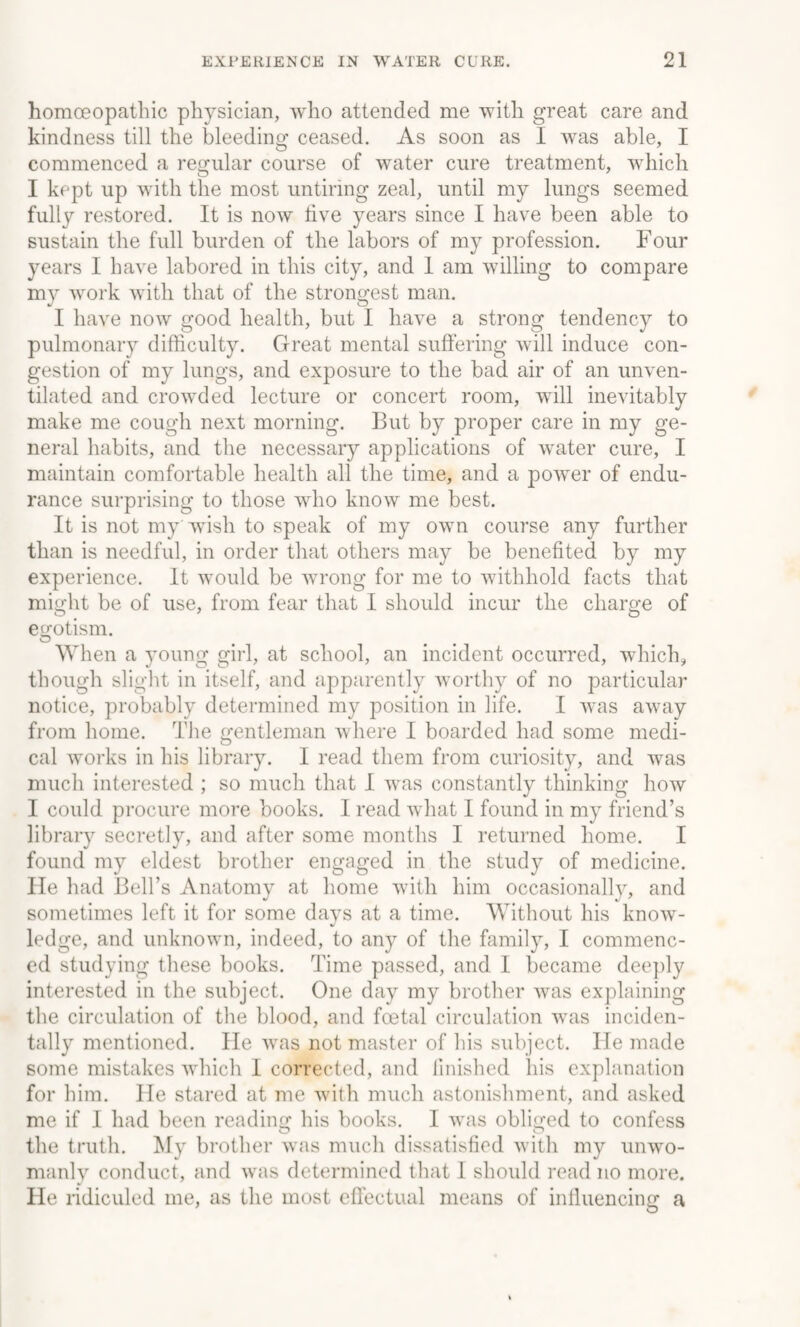 homoeopathic physician, who attended me with great care and kindness till the bleeding ceased. As soon as I was able, I commenced a regular course of water cure treatment, which I kept up with the most untiring zeal, until my lungs seemed fully restored. It is now live years since I have been able to sustain the full burden of the labors of my profession. Four years I have labored in this city, and 1 am willing to compare my work with that of the strongest man. I have now good health, but I have a strong tendency to pulmonary difficulty. Great mental suffering will induce con¬ gestion of my lungs, and exposure to the bad air of an unven¬ tilated and crowded lecture or concert room, will inevitably make me cough next morning. But by proper care in my ge¬ neral habits, and the necessary applications of water cure, I maintain comfortable health all the time, and a power of endu¬ rance surprising to those who know me best. It is not my'wish to speak of my own course any further than is needful, in order that others may be benefited by my experience. It would be wrong for me to withhold facts that might be of use, from fear that I should incur the charge of egotism. When a young girl, at school, an incident occurred, which, though slight in itself, and apparently worthy of no particular notice, probably determined my position in life. I was away from home. The gentleman where I boarded had some medi¬ cal works in his library. I read them from curiosity, and was much interested ; so much that I was constantly thinking how I could procure more books. I read what I found in my friend’s library secretly, and after some months I returned home. I found my eldest brother engaged in the study of medicine, lie had Bell’s Anatomy at home with him occasionally, and sometimes left it for some days at a time. Without his know¬ ledge, and unknown, indeed, to any of the family, I commenc¬ ed studying these books. Time passed, and I became deeply interested in the subject. One day my brother was explaining the circulation of the blood, and fcetal circulation was inciden¬ tally mentioned. He was not master of his subject. He made some mistakes which 1 corrected, and finished his explanation for him. He stared at me with much astonishment, and asked me if I had been reading his books. I was obliged to confess the truth. My brother was much dissatisfied with my unwo¬ manly conduct, and was determined that I should read no more. He ridiculed me, as the most effectual means of influencing a O
