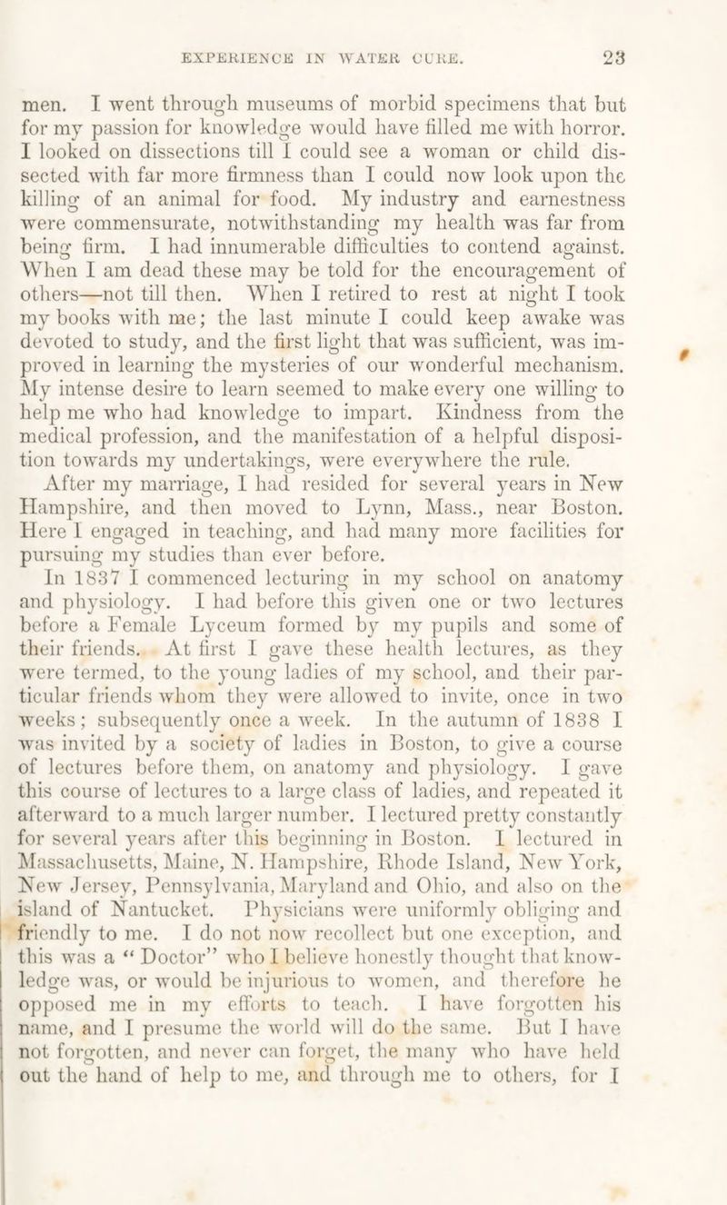 men. I went through museums of morbid specimens that but for my passion for knowledge would have tilled me with horror. I looked on dissections till I could see a woman or child dis¬ sected with far more firmness than I could now look upon the killing of an animal for food. My industry and earnestness were commensurate, notwithstanding my health was far from beino1 firm. I had innumerable difficulties to contend against. When I am dead these may be told for the encouragement of others—not till then. When I retired to rest at night I took my books with me; the last minute I could keep awake was devoted to study, and the first light that was sufficient, was im¬ proved in learning the mysteries of our wonderful mechanism. My intense desire to learn seemed to make every one willing to help me who had knowledge to impart. Kindness from the medical profession, and the manifestation of a helpful disposi¬ tion towards my undertakings, were everywhere the rule. After my marriage, I had resided for several years in New Hampshire, and then moved to Lynn, Mass., near Boston. Here I engaged in teaching, and had many more facilities for pursuing my studies than ever before. In 1837 I commenced lecturing in my school on anatomy and physiology. I had before this given one or two lectures before a Female Lyceum formed by my pupils and some of their friends. At first I gave these health lectures, as they were termed, to the young ladies of my school, and their par¬ ticular friends whom they were allowed to invite, once in two weeks; subsequently once a week. In the autumn of 1838 I was invited by a society of ladies in Boston, to give a course of lectures before them, on anatomy and physiology. I gave this course of lectures to a large class of ladies, and repeated it afterward to a much larger number. I lectured pretty constantly for several years after this beginning in Boston. I lectured in Massachusetts, Maine, N. Hampshire, Rhode Island, New York, New Jersey, Pennsylvania, Maryland and Ohio, and also on the island of Nantucket. Physicians were uniformly obliging and friendly to me. I do not now recollect but one exception, and this was a “ Doctor” who I believe honestly thought that know¬ ledge was, or would be injurious to women, and therefore he opposed me in my efforts to teach. I have forgotten his name, and I presume the world will do the same. But I have not forgotten, and never can forget, the many who have held I out the hand of help to me, and through me to others, for I