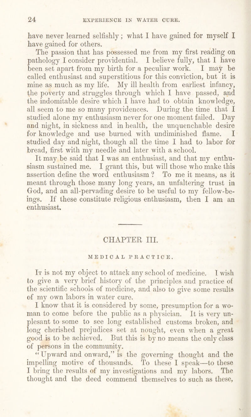 have never learned selfishly; what I have gained for myself I have gained for others. The passion that has possessed me from my first reading on pathology I consider providential. I believe fully, that I have been set apart from my birth for a peculiar work. I may be called enthusiast and superstitious for this conviction, but it is mine as much as my life. My ill health from earliest infancy, the poverty and struggles through which I have passed, and the indomitable desire which I have had to obtain knowledge, all seem to me so many providences. During the time that I studied alone my enthusiasm never for one moment failed. Day and night, in sickness and in health, the unquenchable desire for knowledge and use burned with undiminished flame. I studied day and night, though all the time I had to labor for bread, first with my needle and later with a school. It may be said that I was an enthusiast, and that my enthu¬ siasm sustained me. I grant this, but will those who make this assertion define the word enthusiasm ? To me it means, as it meant through those many long years, an unfaltering trust in God, and an all-pervading desire to be useful to my fellow-be¬ ings. If these constitute religious enthusiasm, then I am an enthusiast. CHAPTER IIP MEDICAL PRACTICE. It is not my object to attack any school of medicine. I wish to give a very brief history of the principles and practice of the scientific schools of medicine, and also to give some results of my own labors in water cure. I know that it is considered by some, presumption for a wo¬ man to come before the public as a physician. It is very un- plesant to some to see long established customs broken, and long cherished prejudices set at nought, even when a great good is to be achieved. But this is by no means the only class of persons in the community. “ Upward and onward,” is the governing thought and the impelling motive of thousands. To these I speak—to these I bring the results of my investigations and my labors. The thought and the deed commend themselves to such as these,