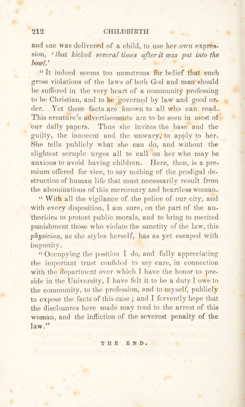 and sne was delivered of a child, to use her own expres¬ sion, ithat kicked several times after it was put into the howl.’ u It indeed seems too monstrous for belief that such t gross violations of the laws of both God and man should be suffered in the very heart of a community professing to he Christian, and to be governed by law and good or¬ der. Yet these facts are known to all who can read. This creature’s advertisements are to be seen in most of our daily papers. Thus she invites the base and the guilty, the innocent and the unwary, to apply to her. She tells publicly what she can do, and without the slightest scruple urges all to call on her who may be anxious to avoid having children. Here, then, is a pre¬ mium offered for vice, to say nothing of the prodigal de¬ struction of human life that must necessarily result from the abominations of this mercenary and heartless woman. “ With all the vigilance of the police of our city, and with every disposition, I am sure, on the part of the au¬ thorities to protect public morals, and to bring to merited punishment those who violate the sanctity of the law, this physician, as she styles herself, has as yet. escaped with impunity. “ Occupying the position T do, and fully appreciating the important trust confided to my care, in connection with the department over which I have the honor to pre¬ side in the University, I have felt it to be a duty I owe to the community, to the profession, and to myself, publicly to expose the facts of this case ; and I fervently hope that the disclosures here made may tend to the arrest of this woman, and the infliction of the severest penalty of the law.” THE END.