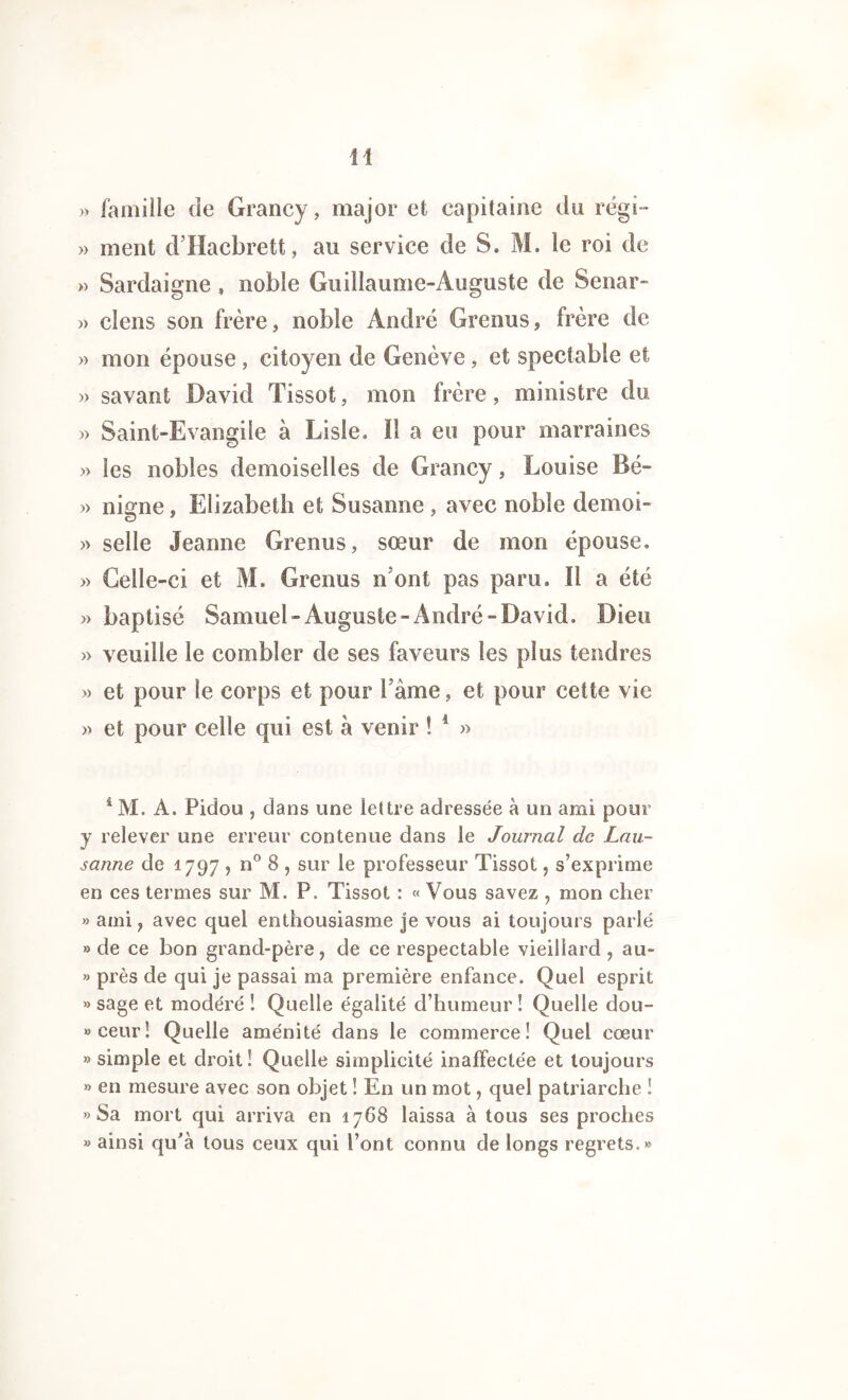 » famille de Grancy, major et capitaine du régi- » ment d’Hacbrett, au service de S. M. le roi de » Sardaigne, noble Guillaume-Auguste de Senar- » clens son frère, noble André Grenus, frère de » mon épouse, citoyen de Genève , et spectable et » savant David Tissot, mon frère, ministre du » Saint-Evangile à Liste. Il a eu pour marraines » les nobles demoiselles de Grancy, Louise Bé- » nigne, Elizabeth et Susanne , avec noble demoi- » selle Jeanne Grenus, sœur de mon épouse. » Celle-ci et M. Grenus n ont pas paru. Il a été » baptisé Samuel-Auguste-André-David. Dieu » veuille le combler de ses faveurs les plus tendres » et pour le corps et pour l ame, et pour cette vie » et pour celle qui est à venir ! 1 » 1 M. A. Pidou , dans une lettre adressée à un ami pour y relever une erreur contenue dans le Journal de Lau- sanne de 1797 , n° 8, sur le professeur Tissot , s’exprime en ces termes sur M. P. Tissot : « Vous savez , mon cher » ami, avec quel enthousiasme je vous ai toujours parlé » de ce bon grand-père, de ce respectable vieillard , au- » près de qui je passai ma première enfance. Quel esprit » sage et modéré î Quelle égalité d’humeur ! Quelle dou- »eeur! Quelle aménité dans le commerce! Quel cœur «simple et droit! Quelle simplicité inaffectée et toujours » en mesure avec son objet ! En un mot, quel patriarche ! » Sa mort qui arriva en 1768 laissa à tous ses proches » ainsi qu'à tous ceux qui l’ont connu de longs regrets.»