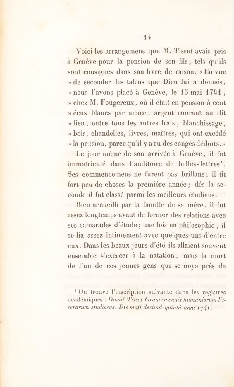 U Voici les arrangemens que M. Tissot avait pris à Genève pour la pension de son fils, tels qu'ils sont consignés dans son livre de raison. «En vue » de seconder les talens que Dieu lui a donnés, » nous l’avons placé à Genève, le 15 mai 17^1 , » chez M. Fougereux, ou il était en pension à cent » écus blancs par année, argent courant au dit » lieu , outre tous les autres frais , blanchissage, » bois, chandelles, livres, maîtres, qui ont excédé » la pension, parce qu il y a eu des congés déduits. » Le jour meme de son arrivée à Genève, il fut immatriculé dans l’auditoire de belles-lettres1. Ses commencemens ne furent pas brillans; il fit fort peu de choses la première année ; dès la se- conde il fut classé parmi les meilleurs étudians. Bien accueilli par la famille de sa mère, il fut assez longtemps avant de former des relations avec ses camarades d’étude ; une fois en philosophie , il se lia assez intimement avec quelques-uns d’entre eux. Dans les beaux jours d’été ils allaient souvent ensemble s’exercer à la natation , mais la mort de l’un de ces jeunes gens qui se noya près de i On trouve l'inscription suivante dans les registres académiques : David Tissot Granciscennis humaniorum lit- terarum stadiosus. Dicmaji decimâ-quintâ anni 1741.