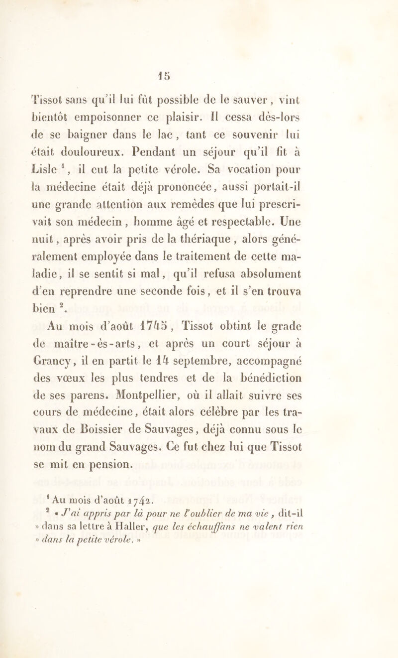 Tissot sans qu’il lui fût possible de le sauver, vint bientôt empoisonner ce plaisir. Il cessa dès-lors de se baigner dans le lac , tant ce souvenir lui était douloureux. Pendant un séjour qu’il fit à Lisle 1, il eut la petite vérole. Sa vocation pour la médecine était déjà prononcée, aussi portait-il une grande attention aux remèdes que lui prescri- vait son médecin , homme âgé et respectable. Une nuit, après avoir pris de la thériaque , alors géné- ralement employée dans le traitement de cette ma- ladie, il se sentit si mal, qu’il refusa absolument d’en reprendre une seconde fois, et il s’en trouva bien 2. Au mois d’aout 17Ù5 , Tissot obtint le grade de maître -ès- arts, et après un court séjour à Grancy, il en partit le Vi septembre, accompagné des vœux les plus tendres et de la bénédiction de ses pareils. Montpellier, où il allait suivre ses cours de médecine, était alors célèbre par les tra- vaux de Boissier de Sauvages, déjà connu sous le nom du grand Sauvages. Ce fut chez lui que Tissot se mit en pension. *Au mois d’août 1742. 2 « Jyai appris par là pour ne l*oublier de ma vie , dit—il » dans sa lettre à Haller, que les échauffans ne valent rien » dans la petite vérole. »