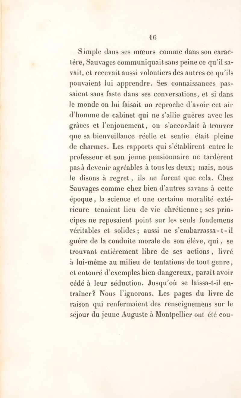 Simple dans ses mœurs comme dans son carac- tère, Sauvages communiquait sans peine ce qu’il sa- vait, et recevait aussi volontiers des autres ce qu’ils pouvaient lui apprendre. Ses connaissances pas- saient sans faste dans ses conversations, et si dans le monde on lui faisait un reproche d’avoir cet air d’homme de cabinet qui ne s’allie guères avec les grâces et l’enjouement, on s’accordait à trouver que sa bienveillance réelle et sentie était pleine de charmes. Les rapports qui s’établirent entre le professeur et son jeune pensionnaire ne tardèrent pas à devenir agréables à tous les deux; mais, nous le disons à regret, ils ne furent que cela. Chez Sauvages comme chez bien d’autres savans a cette époque, la science et une certaine moralité exté- rieure tenaient lieu de vie chrétienne ; ses prin- cipes ne reposaient point sur les seuls fondemens véritables et solides; aussi ne s’embarrassa-1-il guère de la conduite morale de son élève, qui, se trouvant entièrement libre de ses actions , livré à iui-mème au milieu de tentations de tout genre, et entouré d’exemples bien dangereux, paraît avoir cédé à leur séduction. Jusqu’où se laissa-t-il en- traîner? Nous 1 ignorons. Les pages du livre de raison qui renfermaient des renseignemens sur le séjour du jeune Auguste a Montpellier ont été cou-