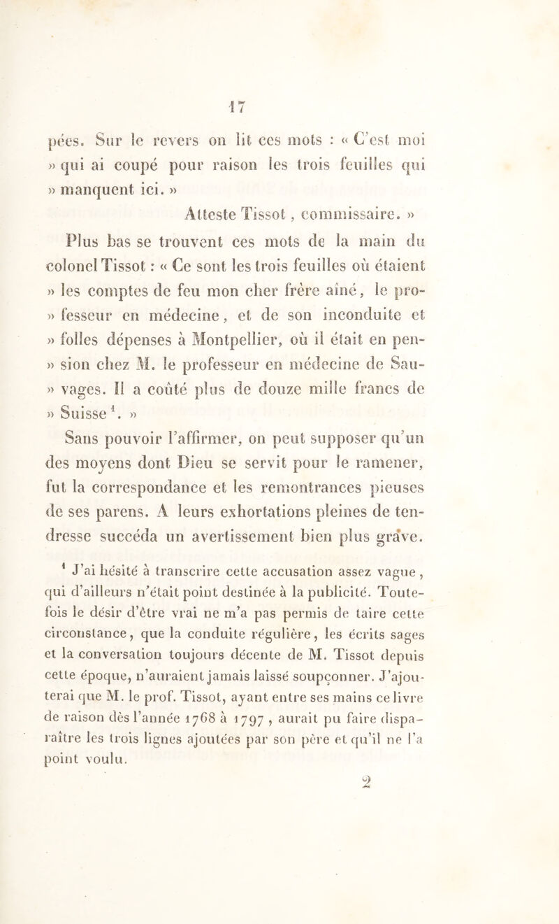 ■17 pées. Sur le revers on lit ces mots : « C'est moi » qui ai coupé pour raison les trois feuilles qui » manquent ici. » Atteste Tissot, commissaire. » Plus bas se trouvent ces mots de la main du colonel Tissot : « Ce sont les trois feuilles où étaient » les comptes de feu mon cher frère aîné, le pro- » fesseur en médecine, et de son inconduite et » folles dépenses à Montpellier, où il était en peu- » sion chez M. le professeur en médecine de Sau- » vages. Il a coûté plus de douze mille francs de » Suisse 4. » Sans pouvoir l'affirmer, on peut supposer qu’un des moyens dont Dieu se servit pour le ramener, fut la correspondance et les remontrances pieuses de ses parens. A leurs exhortations pleines de ten- dresse succéda un avertissement bien plus grave. 1 J’ai hésité à transcrire cette accusation assez vague, qui d’ailleurs n’était point destinée à la publicité. Toute- fois le désir d’être vrai ne m’a pas permis de taire celte circonstance, que la conduite régulière, les écrits sages et la conversation toujours décente de M. Tissot depuis cette époque, n’auraient jamais laissé soupçonner. J’ajou- terai que M. le prof. Tissot, ayant entre ses mains ce livre de raison dès l’année 17G8 à 1797 , aurait pu faire dispa- raître les trois lignes ajoutées par son père et qu’il ne l’a point voulu. 9