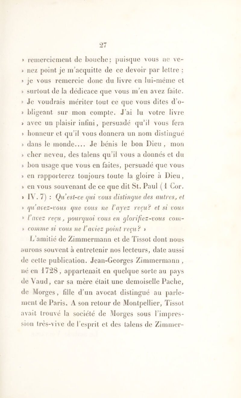 » remerciement de bouche; puisque vous ne ve- » nez point je m’acquitte de ce devoir par lettre ; » je vous remercie donc du livre en lui-même et » surtout de la dédicace que vous m’en avez faite. » Je voudrais mériter tout ce que vous dites d’o- » bügeant sur mon compte. J’ai lu votre livre > avec un plaisir infini, persuadé qu’il vous fera » honneur et qu’il vous donnera un nom distingué » dans le monde Je bénis le bon Dieu , mon » cher neveu, des talens qu’il vous a donnés et du » bon usage que vous en faites, persuadé que vous » en rapporterez toujours toute la gloire à Dieu, » en vous souvenant de ce que dit St. Paul ( 1 Cor. . IV. 7) : Qu’ est-ce qui vous distingue des autres, et » qu avez-vous que vous ne Fuyez reçu ? et si vous » F avez reçu, pourquoi vous en glorifiez-vous com- » comme si vous ne F aviez point reçu? » L’amitié de Zimmermann et de Tissot dont nous aurons souvent à entretenir nos lecteurs, date aussi de cette publication. Jean-Georges Zimmermann , né en 1728, appartenait en quelque sorte au pays de Vaud, car sa mère était une demoiselle Pache, de Morges, fille d’un avocat distingué au parle- ment de Paris. A son retour de Montpellier, Tissot avait trouvé la société de Morges sous l’impres- sion très-vive de l’esprit et des talens de Zimmer-