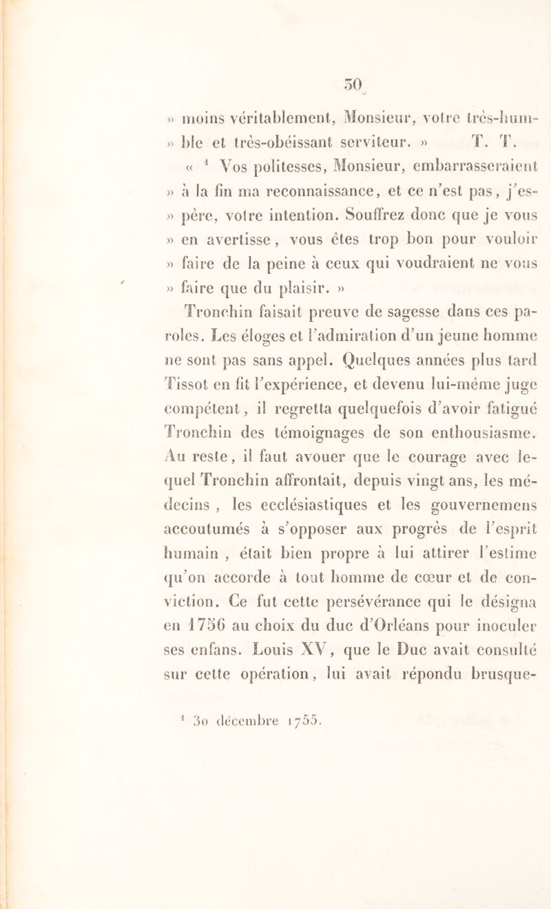 » moins véritablement, Monsieur, votre très-hum- » ble et très-obéissant serviteur. « T. T. « 1 Vos politesses, Monsieur, embarrasseraient » à la fin ma reconnaissance, et ce n’est pas, j’es- » père, votre intention. Souffrez donc que je vous » en avertisse , vous êtes trop bon pour vouloir » faire de la peine à ceux qui voudraient ne vous » faire que du plaisir. » Tronchin faisait preuve de sagesse dans ces pa- roles. Les éloges et l’admiration d’un jeune homme ne sont pas sans appel. Quelques années plus tard Tissot en fit l’expérience, et devenu lui-même juge compétent, il regretta quelquefois d’avoir fatigué Tronchin des témoignages de son enthousiasme. Au reste, il faut avouer que le courage avec le- quel Tronchin affrontait, depuis vingt ans, les mé- decins , les ecclésiastiques et les gouvernemens accoutumés à s’opposer aux progrès de l’esprit humain , était bien propre à lui attirer l’estime qu’on accorde à tout homme de cœur et de con- viction. Ce fut cette persévérance qui le désigna en 1756 au choix du duc d’Orléans pour inoculer ses enfans. Louis XV, que le Duc avait consulté sur cette opération, lui avait répondu brusque- 3o décembre \j55.