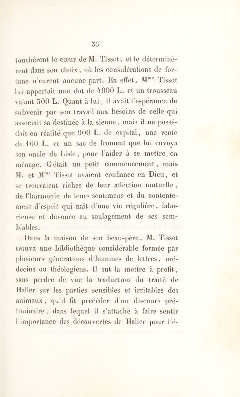 touchèrent le cœur de M. Tissot, et le déterminè- rent dans son choix, où les considérations de for- tune n’eurent aucune part. En effet, Mme Tissot fui apportait une dot de Ù000 L. et un trousseau valant 500 L. Quant à lui, il avait l’espérance de subvenir par son travail aux besoins de celle qui associait sa destinée à la sienne, mais il ne possé- dait en réalité que 900 L. de capital, une rente de 160 L. et un sac de froment que lui envoya son oncle de Lisîe, pour 1 aider à se mettre en ménage. C’était un petit commencement, mais M. et Mme Tissot avaient confiance en Dieu, et se trouvaient riches de leur affection mutuelle, de l’harmonie de leurs senti mens et du contente- ment d’esprit qui naît d’une vie régulière, labo- rieuse et dévouée au soulagement de ses sem- blables. Dans la maison de son beau-père, M. Tissot trouva une bibliothèque considérable formée par plusieurs générations d’hommes de lettres, mé- decins ou théologiens. 11 sut la mettre à profit, sans perdre de vue la traduction du traité de Haller sur les parties sensibles et irritables des animaux, qu’il fit précéder d’un discours pré- liminaire, dans lequel il s’attache à faire sentir 1 importance des découvertes de Haller pour l’é-