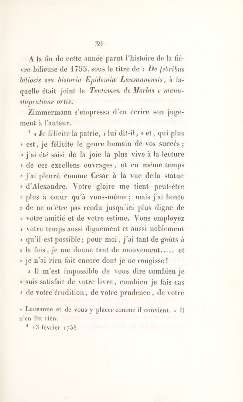 À la fin de cette année parut i histoire de la fiè- vre bilieuse de 1755, sous le titre de : De febribus biliosis seu historia Epidemiçe Lausannensis, à la- quelle était joint le Tentamen de Morbis e manu- stupratione ortis. Zimmermann s empressa d'en écrire son juge- ment à l’auteur. 1 « Je félicite la patrie, > lui dit-il, « et, qui plus » est, je félicite le genre humain de vos succès ; » j’ai été saisi de la joie la plus vive à la lecture » de ces excelîens ouvrages, et en même temps » j’ai pleuré comme César à la vue de la statue » d’Alexandre. Votre gloire me tient peut-être » plus à cœur qu’à vous-même ; mais j’ai honte y> de ne m’être pas rendu jusqu’ici plus digne de » votre amitié et de votre estime. Vous employez » votre temps aussi dignement et aussi noblement i qu’il est possible; pour moi, j’ai tant de goûts à » la fois, je me donne tant de mouvement et * je n’ai rien fait encore dont je ne rougisse ! » Il m’est impossible de vous dire combien je * suis satisfait de votre livre, combien je fais cas » de votre érudition, de votre prudence , de votre » Lausanne et de vous y placer comme il convient. » Il n’en fut rien. 1 i3 février 1768.