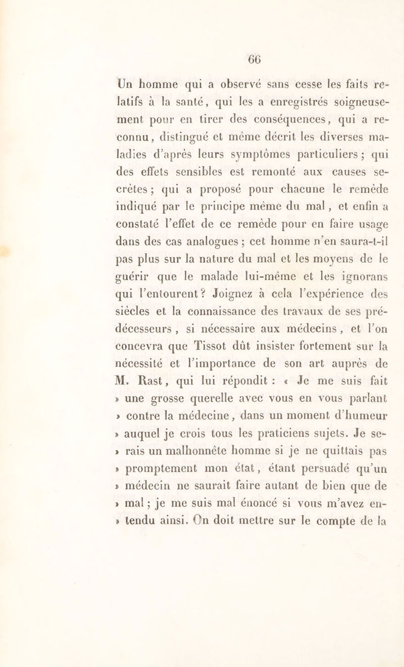 Un homme qui a observé sans cesse les faits re- latifs à la santé, qui les a enregistrés soigneuse- ment pour en tirer des conséquences, qui a re- connu, distingué et même décrit les diverses ma- ladies d’après leurs symptômes particuliers ; qui des effets sensibles est remonté aux causes se- crètes ; qui a proposé pour chacune le remède indiqué par le principe même du mal, et enfin a constaté l'effet de ce remède pour en faire usage dans des cas analogues; cet homme n'en saura-t-il pas plus sur la nature du mal et les moyens de le guérir que le malade lui-mëme et les ignorons qui l’entourent? Joignez à cela l’expérience des siècles et la connaissance des travaux de ses pré- décesseurs , si nécessaire aux médecins, et 1 on concevra que Tissot dût insister fortement sur la nécessité et 1 importance de son art auprès de Hast, qui lui répondit : « Je me suis fait » une grosse querelle avec vous en vous parlant ï contre la médecine, dans un moment d’humeur » auquel je crois tous les praticiens sujets. Je se- » rais un malhonnête homme si je ne quittais pas » promptement mon état, étant persuadé qu’un D médecin ne saurait faire autant de bien que de » mal ; je me suis mal énoncé si vous m’avez en- § tendu ainsi. On doit mettre sur le compte de la