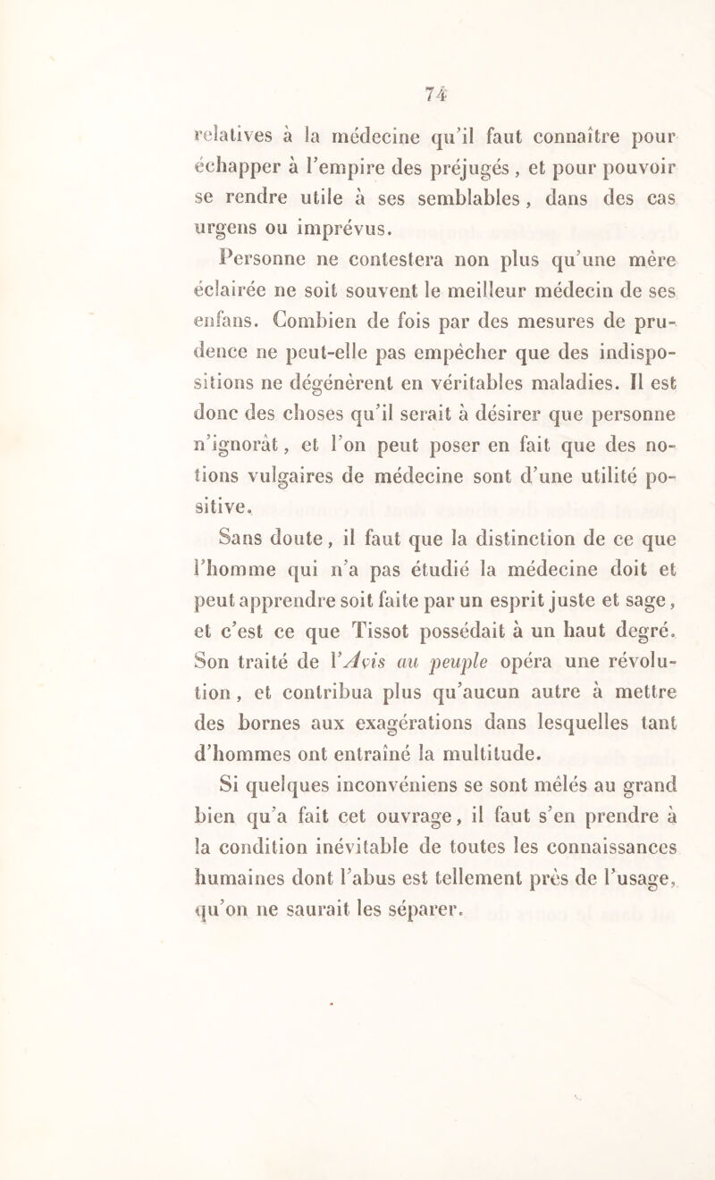 relatives à la médecine qu’il faut connaître pour échapper à l’empire des préjugés , et pour pouvoir se rendre utile à ses semblables, dans des cas urgens ou imprévus. Personne ne contestera non plus qu’une mère éclairée ne soit souvent le meilleur médecin de ses enfans. Combien de fois par des mesures de pru- dence ne peut-elle pas empêcher que des indispo- sitions ne dégénèrent en véritables maladies. Il est donc des choses qu’il serait à désirer que personne n’ignorât, et l’on peut poser en fait que des no- tions vulgaires de médecine sont d’une utilité po- sitive. Sans doute, il faut que la distinction de ce que l’homme qui n’a pas étudié la médecine doit et peut apprendre soit faite par un esprit juste et sage, et c’est ce que Tissot possédait à un haut degré. Son traité de Y A çis au peuple opéra une révolu- tion , et contribua plus qu’aucun autre à mettre des bornes aux exagérations dans lesquelles tant d’hommes ont entraîné la multitude. Si quelques inconvéniens se sont mêlés au grand bien qu’a fait cet ouvrage, il faut s’en prendre à la condition inévitable de toutes les connaissances humaines dont l’abus est tellement près de l’usage, qu’on ne saurait les séparer.