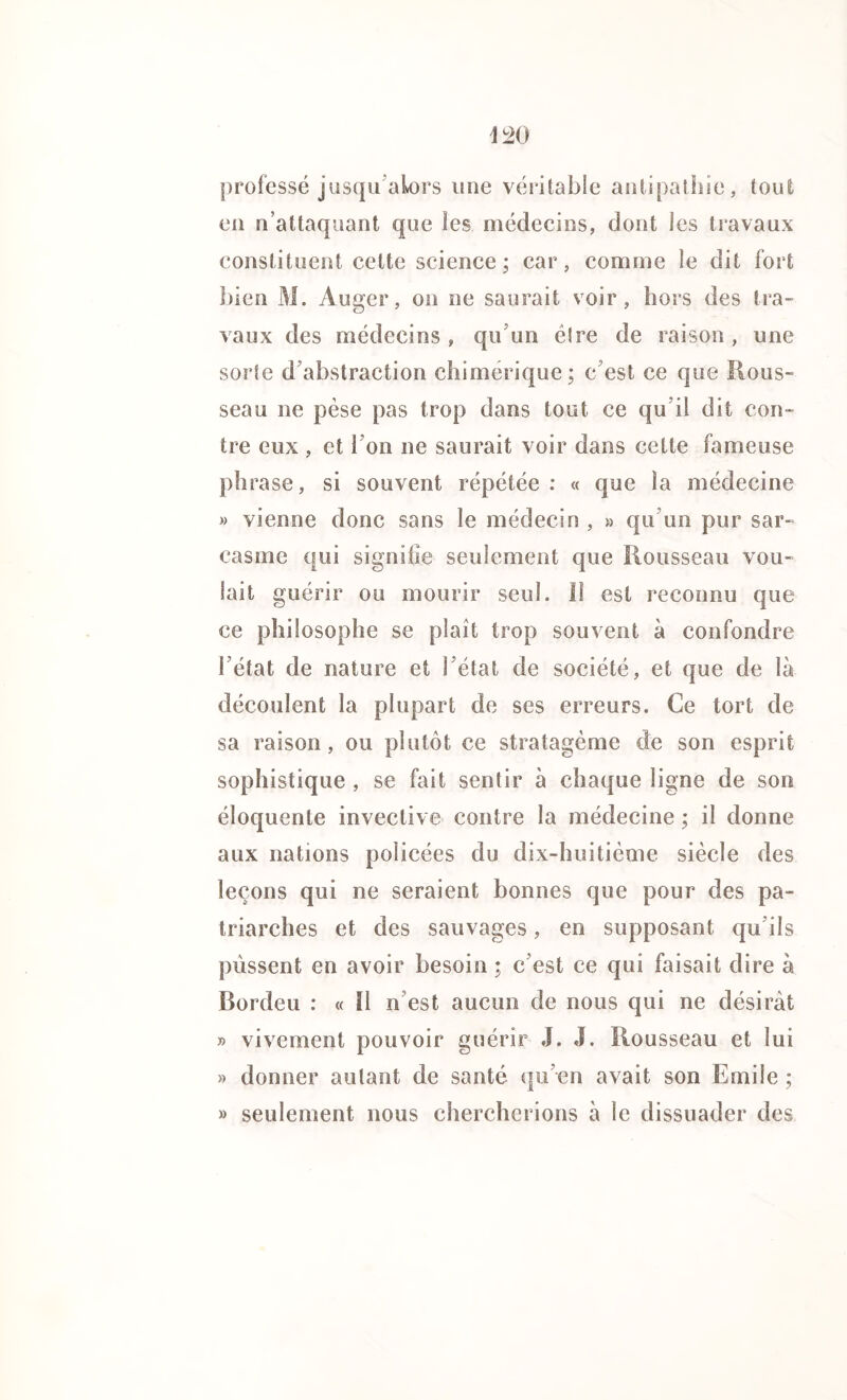 iL20 professé jusqu alors une véritable antipathie, tout en n’attaquant que les médecins, dont les travaux constituent cette science; car, comme le dit fort bien M. Auger, on ne saurait voir, hors des tra- vaux des médecins, qu un être de raison , une sorte d’abstraction chimérique; c’est ce que Rous- seau ne pèse pas trop dans tout ce qu’il dit con- tre eux , et 1 on ne saurait voir dans cette fameuse phrase, si souvent répétée : « que la médecine » vienne donc sans le médecin , » qu’un pur sar- casme qui signifie seulement que Rousseau vou- lait guérir ou mourir seul. II est reconnu que ce philosophe se plaît trop souvent à confondre l’état de nature et l’état de société, et que de là découlent la plupart de ses erreurs. Ce tort de sa raison, ou plutôt ce stratagème de son esprit sophistique , se fait sentir à chaque ligne de son éloquente invective contre la médecine ; il donne aux nations policées du dix-huitième siècle des leçons qui ne seraient bonnes que pour des pa- triarches et des sauvages, en supposant qu’ils pussent en avoir besoin ; c’est ce qui faisait dire à Bordeu : « Il n est aucun de nous qui ne désirât » vivement pouvoir guérir J. J. Rousseau et lui » donner autant de santé qu’en avait son Emile ; » seulement nous chercherions à le dissuader des