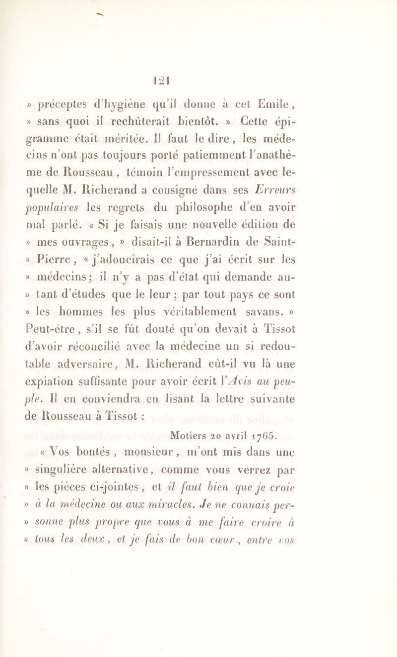 » préceptes d hygiène qu’il donne à cet Emile , » sans quoi il rechuterait bientôt. » Cette épi- gramme était méritée. 11 faut le dire , les méde- cins n’ont pas toujours porté patiemment l’anathè- me de Rousseau , témoin l’empressement avec le- quel le M. Richerand a consigné dans ses Erreurs populaires les regrets du philosophe d’en avoir mal parlé. « Si je faisais une nouvelle édition de » mes ouvrages, » disait-il à Bernardin de Saint- » Pierre, «j’adoucirais ce que j’ai écrit sur les » médecins; if n’y a pas d’état qui demande au- » tant d’études que le leur ; par tout pays ce sont » les hommes les plus véritablement savans. » Peut-être , s’il se fut douté qu’on devait à Tissot d’avoir réconcilié avec la médecine un si redou- table adversaire, M. Richerand eût-il vu là une expiation suffisante pour avoir écrit Y Avis au peu- ple. Il en conviendra en lisant la lettre suivante de Rousseau à Tissot : Motiers 20 avril 1765. « Vos bontés , monsieur, m’ont mis dans une » singulière alternative, comme vous verrez par » les pièces ci-jointes, et il faut bien que je croie » à la médecine ou aux miracles. Je ne connais per- » sonne plus propre que vous à me faire croire à » tous les deux, et je fais de bon coeur , entre vos