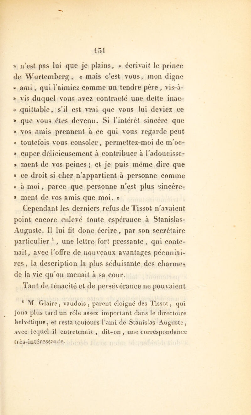 * n’est pas lui que je plains, » écrivait le prince de Wurtemberg, « mais c’est vous, mon digne » ami, qui l aimiez comme un tendre père , vis-à- » vis duquel vous avez contracté une dette inac- » quittable, s il est vrai que vous lui deviez ce » que vous êtes devenu. Si l’intérêt sincère que » vos amis prennent à ce qui vous regarde peut » toutefois vous consoler, permettez-moi de m’oc- » cuper délicieusement à contribuer à radoucisse- » ment de vos peines ; et je puis meme dire que » ce droit si cher n’appartient à personne comme » à moi, parce que personne n’est plus sincère- » ment de vos amis que moi. a Cependant les derniers refus de Tissot n’avaient point encore enlevé toute espérance à Stanislas- Auguste. 11 lui ht donc écrire , par son secrétaire particulier 1 , une lettre fort pressante , qui conte- nait, avec l’offre de nouveaux avantages pécuniai- res, la description la plus séduisante des charmes de la vie qu’on menait à sa cour. Tant de ténacité et de persévérance ne pouvaient 4 M. Glaire, vaudois , parent éloigné des Tissot, qui joua plus tard un rôle assez important dans le directoire helvétique, et resta toujours l'ami de Stanislas-Auguste, avec lequel il entretenait , dit-on , une correspondance très-intéressante.