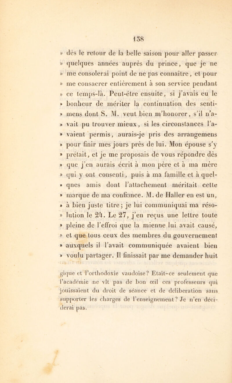 » dès le retour de la belle saison pour aller passer » quelques années auprès du prince, que je ne » me consolerai point de ne pas connaître, et pour » me consacrer entièrement à son service pendant » ce temps-là. Peut-être ensuite, si j’avais eu le » bonheur de mériter la continuation des senti- » mens dont S. M. veut bien m’honorer, s’il n’a- » vait pu trouver mieux, si les circonstances l’a- » vaient permis, aurais-je pris des arrangemens » pour finir mes jours près de lui. Mon épouse s’y » prêtait, et je me proposais de vous répondre dès » que j’en aurais écrit à mon père et à ma mère » qui y ont consenti, puis à ma famille et à quel- » qnes amis dont l’attachement méritait celte » marque de ma confiance. M. de Haller en est un, » à bien juste titre; je lui communiquai ma réso- » lution le 24. Le 27, j’en reçus une lettre toute » pleine de l’effroi que la mienue lui avait causé, » et que tous ceux des membres du gouvernement » auxquels il l’avait communiquée avaient bien » voulu partager. Il finissait par me demander huit gicjue et l’orthodoxie vaudoise? Etait-ce seulement que l’académie ne vît pas de bon oeil ces professeurs qui jouissaient du droit de séance et de délibération sans supporter les charges de l’enseignement? Je n’en déci- derai pas.