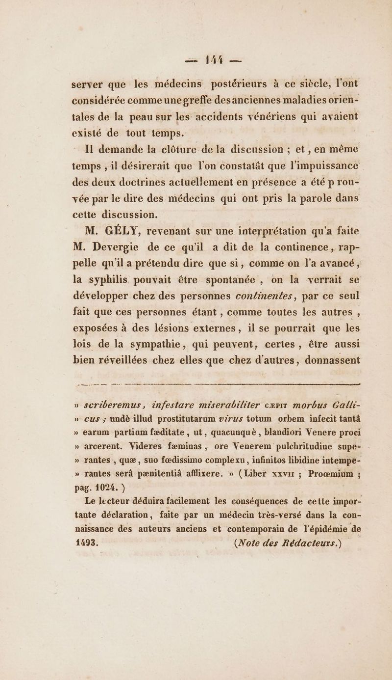 server que les médecins postérieurs à ce siècle, l'ont considérée comme une greffe desanciennes maladies orien- tales de la peau sur les accidents vénériens qui avaient existé de tout temps. | IL demande la clôture de la discussion ; et , en même temps , il désirerait que l'on constatât que l'impuissance des deux doctrines actuellement en présence a été p rou- vée par le dire des médecins qui ont pris la parole dans cette discussion. M. GÉLY, revenant sur une interprétation qu'a faite M. Devergie de ce qu'il a dit de la continence , rap- pelle qu'il a prétendu dire que si, comme on l’a avancé, la syphilis pouvait être spontanée , on la verrait se développer chez des personnes conlinentes, par ce seul fait que ces personnes étant , comme toutes les autres , exposées à des lésions externes, il se pourrait que les lois de la sympathie, qui peuvent, certes, être aussi bien réveillées chez elles que chez d'autres, donnassent nomme (me esp pese se » $scriberemus, infestare miserabiliter cærir morbus Galli- » cus ; undè illud prostitutarum virus totum orbem infecit tantä » earum partiom fæditate , ut, quacunquè , blandiori Venere proci » arcerent. Videres fæminas, ore Venerem pulchritudine supe- - » rantes , quæ , suo fœdissimo complexu, infinitos libidine intempe- » rantes serà pænitentià afflixere. » (Liber xxvir ; Proœmium ; pag. 1024. ) Le lecteur déduira facilement les conséquences de cette impor- tante déclaration, faite par un médecin très-versé dans la con- naissance des auteurs anciens et contemporain de l'épidémie de 1493. (Note des Rédacteurs)