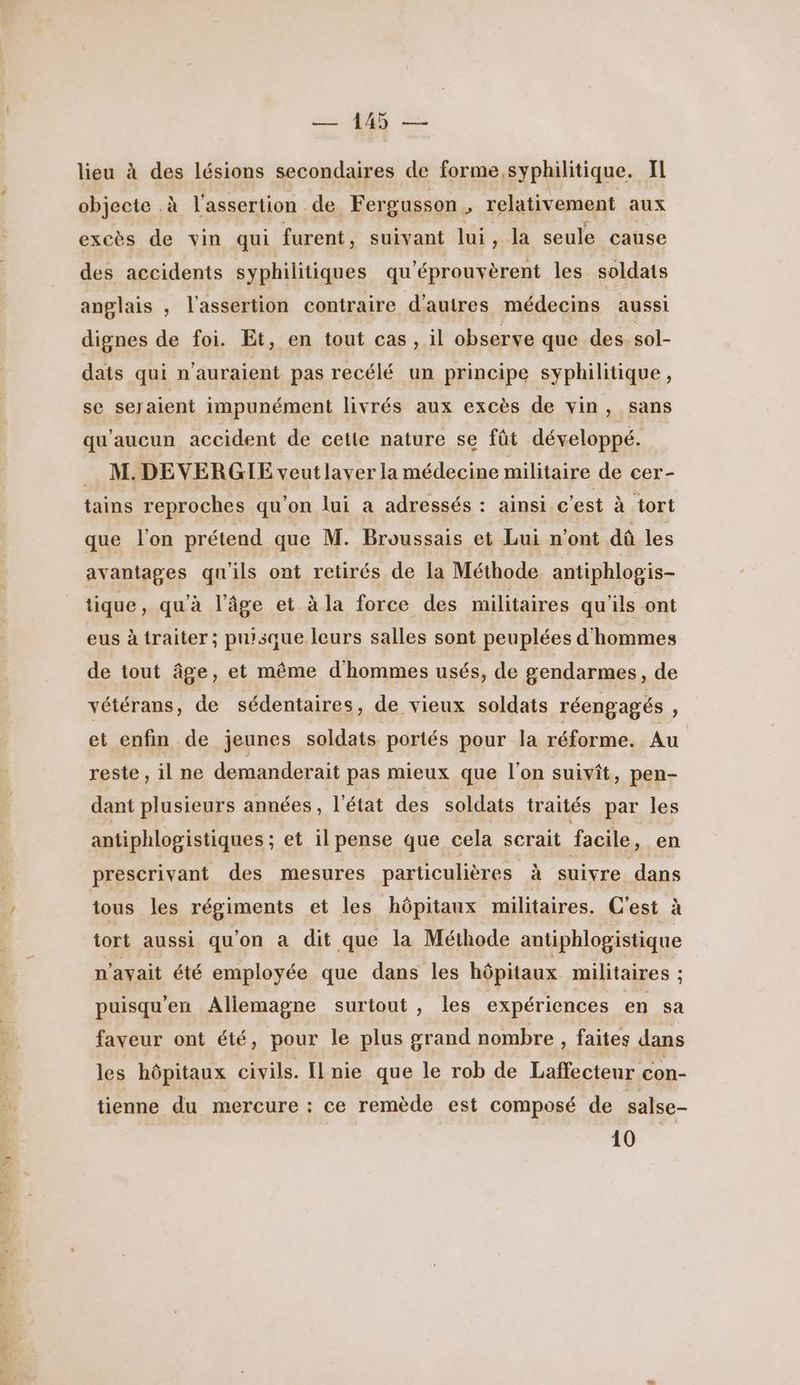 : [DR TT cs QE lieu à des lésions secondaires de forme, syphilitique. Il objecte .à l'assertion de Fer gusson , relativement aux des accidents syphilitiques qu'éprouvèrent les soldats anglais , l'assertion contraire d'autres médecins aussi dignes de foi. Et, en tout cas , il observe que des sol- dats qui n'auraient pas recélé un principe syphilitique, se seraient impunément livrés aux excès de vin , Sans qu'aucun accident de cette nature se fût développé. M. DEVERGIE veutlaver la médecine militaire de cer- tains reproches qu’on lui a adressés : ainsi c'est à tort que l'on prétend que M. Broussais et Lui n’ont dû les avantages qu'ils ont retirés de la Méthode antiphlogis- tique , qu'à l’âge et à la force des militaires qu'ils ont eus à traiter; puisque leurs salles sont peuplées d'hommes de tout âge, et même d'hommes usés, de gendarmes, de vétérans, de sédentaires, de vieux soldats réengagés : et enfin de jeunes soldats portés pour la réforme. Au reste, il ne demanderait pas mieux que l'on suivit, pen- dant plusieurs années, l'état des soldats traités par les antiphlogistiques ; et il pense que cela scrait facile à en prescrivant des mesures particulières à suivre dans tous les régiments et les hôpitaux militaires. C'est à tort aussi qu'on à dit que la Méthode antiphlogistique n'avait été employée que dans les hôpitaux militaires : puisqu'en Allemagne surtout , les expériences en sa faveur ont été, pour le plus grand nombre , faites dans les hôpitaux civils. Il nie que le rob de Laffecteur con- tienne du mercure : ce remède est composé de salse- 10