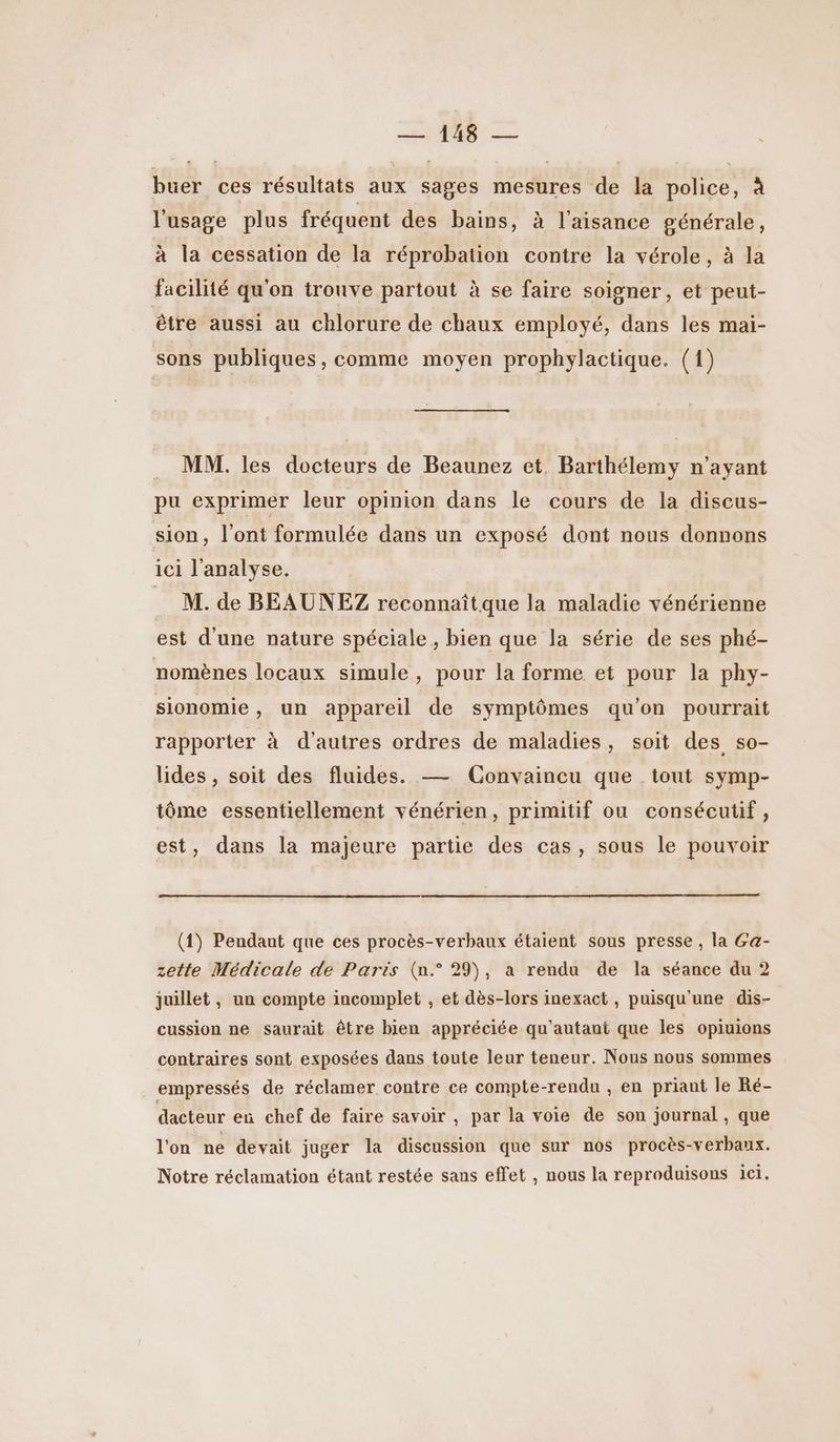 buer ces résultats aux sages mesures de la police, à l'usage plus fréquent des bains, à l'aisance générale, à la cessation de la réprobation contre la vérole, à la facilité qu'on tronve partout à se faire soigner, et peut- être aussi au chlorure de chaux employé, dans les mai- sons publiques, comme moyen prophylactique. (1) _ MM. les docteurs de Beaunez et. Barthélemy n'ayant pu exprimer leur opinion dans le cours de la discus- sion, l'ont formulée dans un exposé dont nous donnons ici l'analyse. | M. de BEAUNEZ reconnaîtque la maladie vénérienne est d'une nature spéciale, bien que la série de ses phé- nomènes locaux simule, pour la forme et pour la phy- sionomie, un appareil de symptômes qu’on pourrait rapporter à d’autres ordres de maladies, soit des so- lides , soit des fluides. — Convaincu que tout symp- tôme essentiellement vénérien, primitif ou consécutif, est, dans la majeure partie des cas, sous le pouvoir (1) Pendant que ces procès-verbaux étaient sous presse , la Ga- zette Médicale de Paris (n.° 29), a rendu de la séance du 2 juillet , un compte incomplet , et dès-lors inexact, puisqu'une dis- cussion ne saurait être bien appréciée qu'autant que les opiuions contraires sont exposées dans toute leur teneur. Nous nous sommes empressés de réclamer contre ce compte-rendu , en priant le Ré- dacteur en chef de faire savoir , par la voie de son journal, que l'on ne devait juger la discussion que sur nos procès-verbaux. Notre réclamation étant restée sans effet , nous la reproduisons ici.