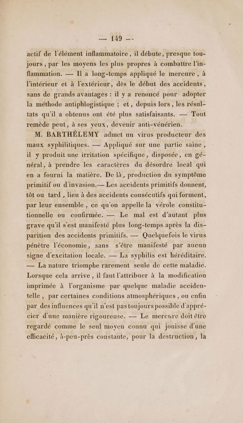 actif de l'élément inflammatoire , il débute, presque tou- jours , par les moyens les plus propres à combattre l'in- flammation. — Il a long-temps appliqué le mercure , à l'intérieur et à l'extérieur, dès le début des accidents, sans de grands avantages : il y a renoncé pour adopter la méthode antiphlogistique ; et, depuis lors , les résul- tats qu'il a obtenus ont été plus satisfaisants. — Tout remède peut, à ses yeux, devenir anti-vénérien. M. BARTHÉLEMY admet un virus producteur des maux syphilitiques. — Appliqué sur une partie saine, il y produit une irritation spécifique, disposée, en gé- néral, à prendre les caractères du désordre local qui en a fourni la matière. De là, production du symptôme primitif ou d'invasion.— Les accidents primitifs donnent, tôt ou tard , lieu à des accidents consécutifs qui forment, par leur ensemble , ce qu'on appelle la vérole constitu- tionnelle ou confirmée. — Le mal est d'autant plus grave qu'il s'est manifesté plus long-temps après la dis- parition des accidents primitifs. — Quelquefois le virus pénètre l'économie, sans s'être manifesté par aucun signe d'excitation locale. — La syphilis est héréditaire. — La nature triomphe rarement seule de cette maladie. x Lorsque cela arrive , il faut l’attribuer à la modification imprimée à l'organisme par quelque maladie acciden- telle, par certaines conditions atmosphériques , ou enfin par des influences qu'il n’est pastoujours possible d'appré- cier d'une manière rigoureuse. — Le mercure doit être regardé comme le seul moyen connu qui jouisse d'une eflicacité, à-peu-près constante, pour la destruction, la