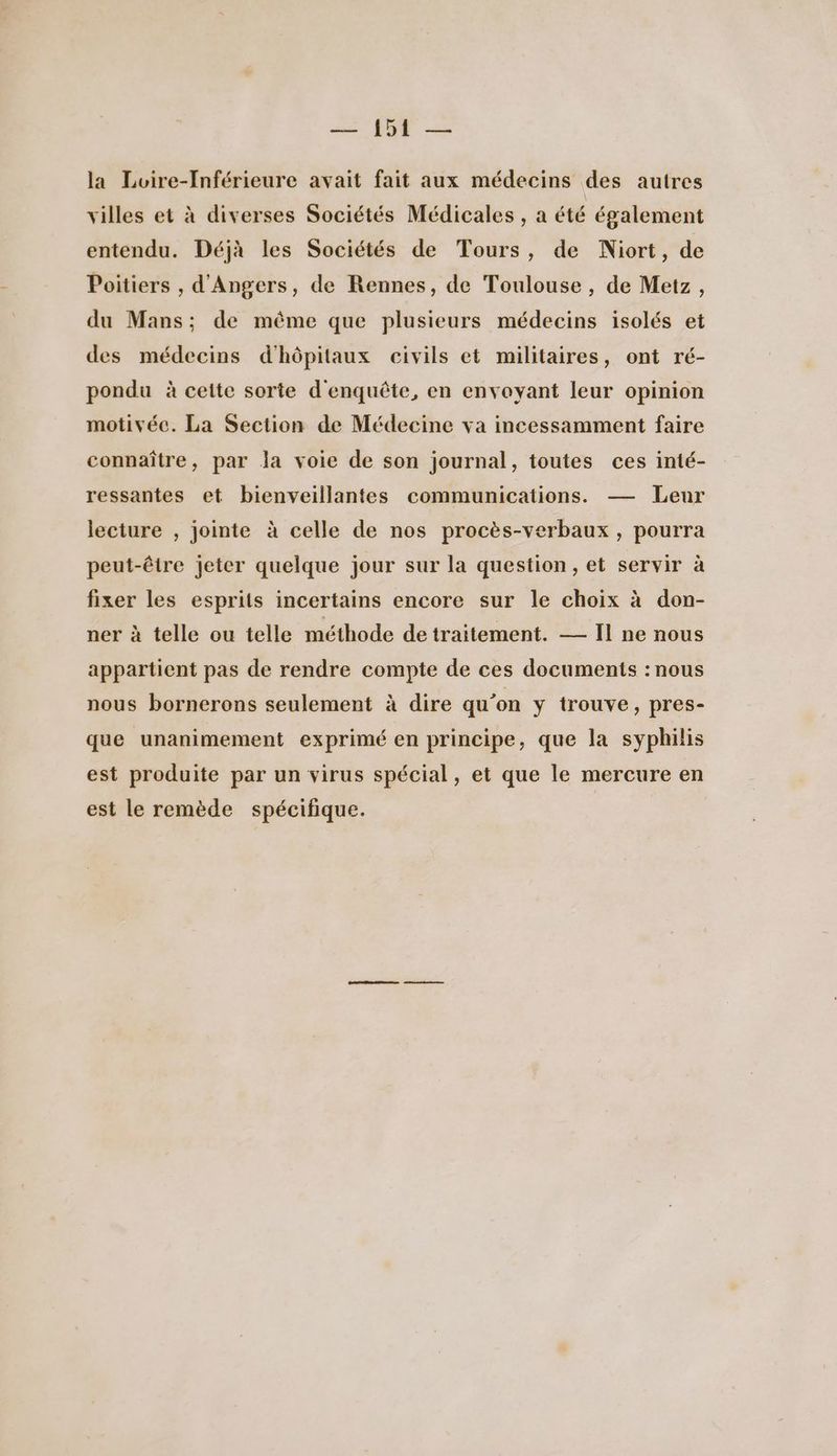 la Loire-[nférieure avait fait aux médecins des autres villes et à diverses Sociétés Médicales, a été également entendu. Déjà les Sociétés de Tours, de Niort, de Poitiers , d'Angers, de Rennes, de Toulouse, de Metz, du Mans; de même que plusieurs médecins isolés et des médecins d'hôpitaux civils et militaires, ont ré- pondu à cette sorte d'enquête, en envoyant leur opinion motivéc. La Section de Médecine va incessamment faire connaître, par la voie de son journal, toutes ces inté- ressantes et bienveillantes communications. — Leur lecture , jointe à celle de nos procès-verbaux, pourra peut-être jeter quelque jour sur la question, et servir à fixer les esprits incertains encore sur le choix à don- ner à telle ou telle méthode detraitement. — Il ne nous appartient pas de rendre compte de ces documents : nous nous bornerons seulement à dire qu’on y trouve, pres- que unanimement exprimé en principe, que la syphilis est produite par un virus spécial, et que le mercure en est le remède spécifique.
