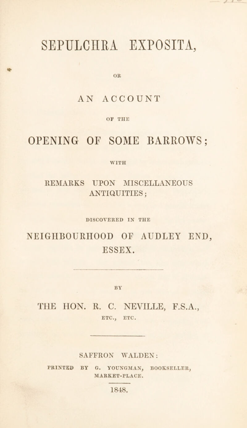 SEPULCHBA EXPOSITA, AN ACCOUNT OF THE OPENING OF SOME BARROWS; WITH REMARKS UPON MISCELLANEOUS ANTIQUITIES ; DISCOVERED IN THE NEIGHBOURHOOD OF AUDLEY END ESSEX. THE HON. R. C. NEVILLE, F.S.A., ETC., ETC. SAFFRON WALDEN: PRINTED BY G. YOUNGMAN, BOOKSELLER, MARKET-PLACE. 1848.