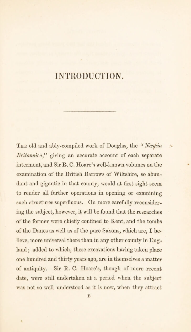 INTRODUCTION. The old and ably-compiled work of Douglas, the “ Ncvrfiia Britannica ” giving an accurate account of each separate interment, and Sir R. C. Hoare's well-known volumes on the examination of the British Barrows of Wiltshire, so abun¬ dant and gigantic in that county, would at first sight seem to render all further operations in opening or examining such structures superfluous. On more carefully reconsider¬ ing the subject, however, it will be found that the researches of the former were chiefly confined to Kent, and the tombs of the Danes as well as of the pure Saxons, which are, I be¬ lieve, more universal there than in any other county in Eng¬ land ; added to which, these excavations having taken place one hundred and thirty years ago, are in themselves a matter of antiquity. Sir R. C. Hoare’s, though of more recent date, were still undertaken at a period when the subject was not so well understood as it is now, when they attract B