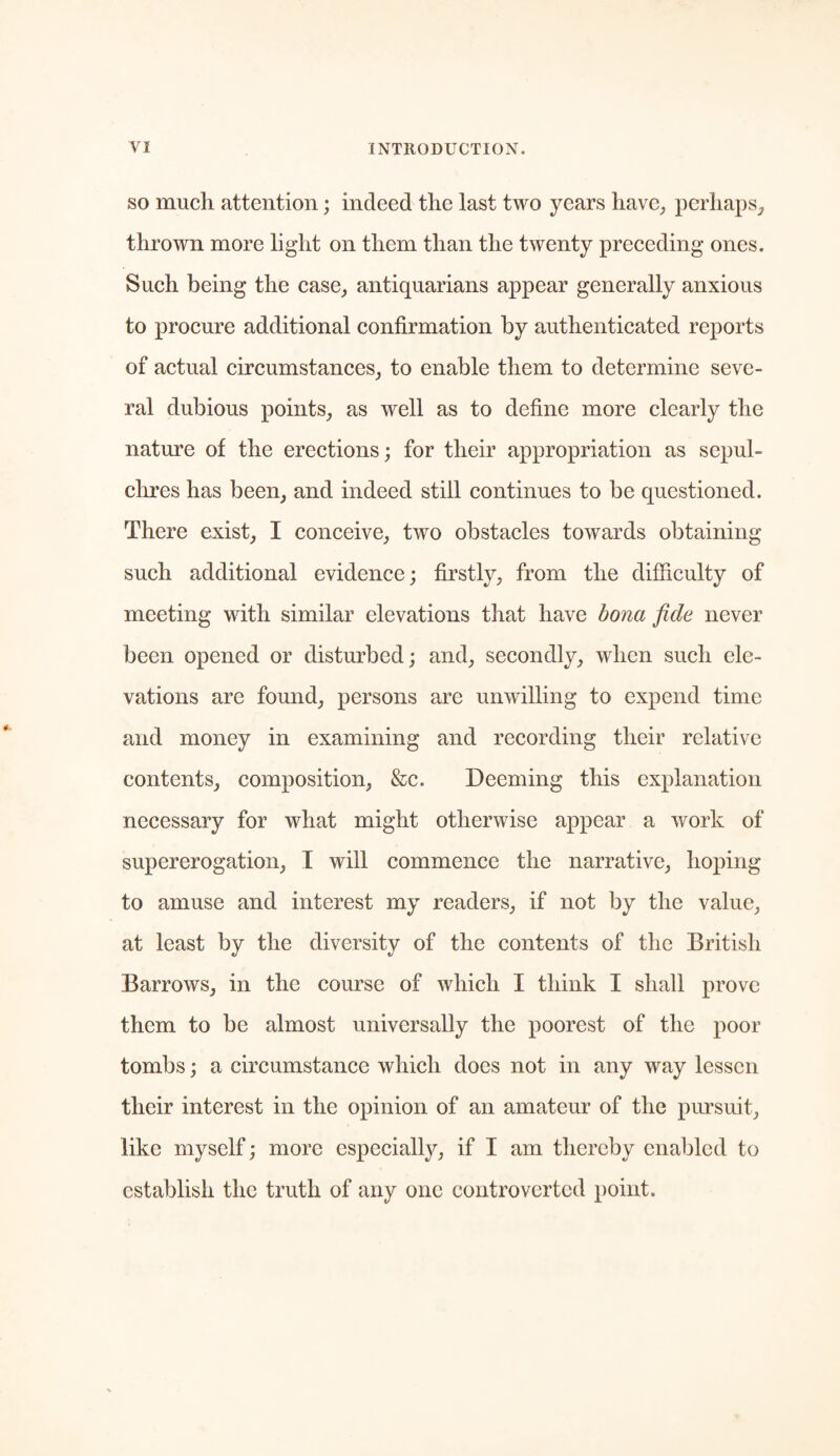 so much attention; indeed the last two years have, perhaps, thrown more light on them than the twenty preceding ones. Such being the case, antiquarians appear generally anxious to procure additional confirmation by authenticated reports of actual circumstances, to enable them to determine seve¬ ral dubious points, as well as to define more clearly the nature of the erections; for their appropriation as sepul¬ chres has been, and indeed still continues to be questioned. There exist, I conceive, two obstacles towards obtaining such additional evidence; firstly, from the difficulty of meeting with similar elevations that have bona fide never been opened or disturbed; and, secondly, when such ele¬ vations are found, persons are unwilling to expend time and money in examining and recording their relative contents, composition, &c. Deeming this explanation necessary for what might otherwise appear a work of supererogation, I will commence the narrative, hoping to amuse and interest my readers, if not by the value, at least by the diversity of the contents of the British Barrows, in the course of which I think I shall prove them to be almost universally the poorest of the poor tombs; a circumstance which does not in any way lessen their interest in the opinion of an amateur of the pursuit, like myself; more especially, if I am thereby enabled to establish the truth of any one controverted point.