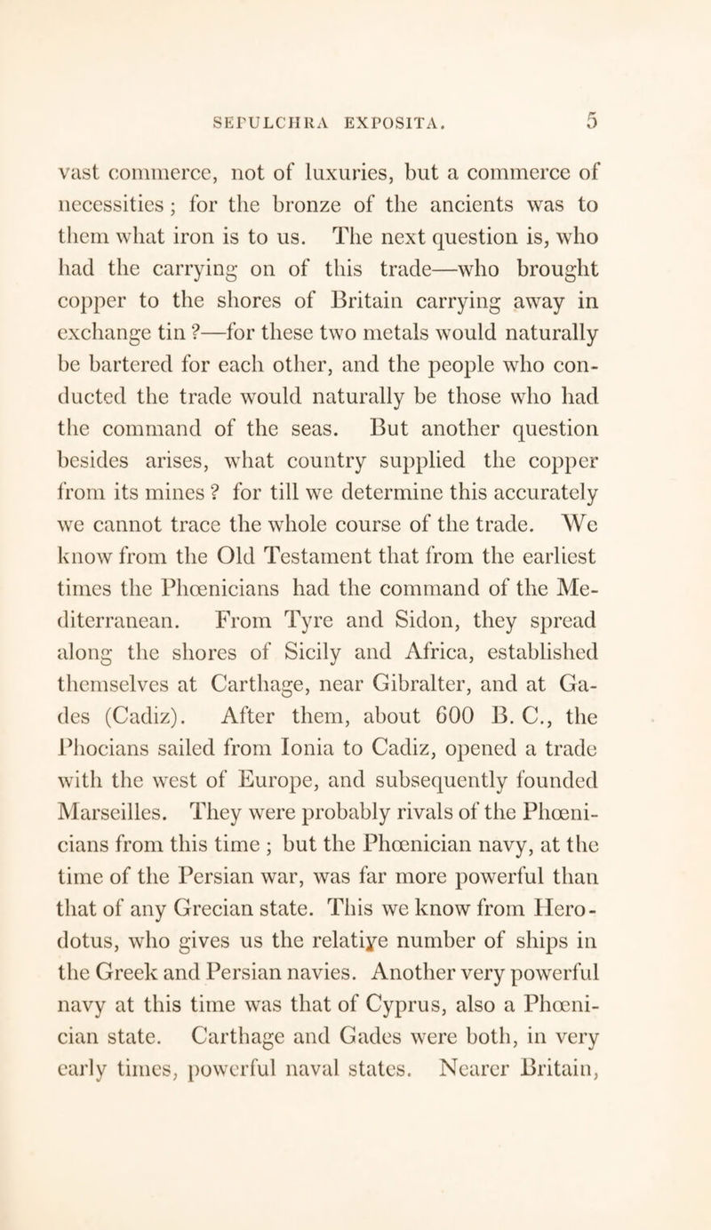 vast commerce, not of luxuries, but a commerce of necessities ; for the bronze of the ancients was to them what iron is to us. The next question is, who had the carrying on of this trade—who brought copper to the shores of Britain carrying away in exchange tin ?—for these two metals would naturally be bartered for each other, and the people who con¬ ducted the trade would naturally be those who had the command of the seas. But another question besides arises, what country supplied the copper from its mines ? for till we determine this accurately we cannot trace the whole course of the trade. We know from the Old Testament that from the earliest times the Phoenicians had the command of the Me¬ diterranean. From Tyre and Sidon, they spread along the shores of Sicily and Africa, established themselves at Carthage, near Gibralter, and at Ga- des (Cadiz). After them, about 600 B. C., the Phocians sailed from Ionia to Cadiz, opened a trade with the west of Europe, and subsequently founded Marseilles. They were probably rivals of the Phoeni¬ cians from this time ; but the Phoenician navy, at the time of the Persian war, was far more powerful than that of any Grecian state. This we know from Hero¬ dotus, who gives us the relative number of ships in the Greek and Persian navies. Another very powerful navy at this time was that of Cyprus, also a Phoeni¬ cian state. Carthage and Gades were both, in very early times, powerful naval states. Nearer Britain,