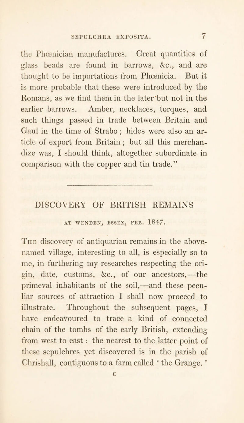 the Phoenician manufactures. Great quantities of glass beads are found in barrows, &c., and are thought to be importations from Phoenicia. But it is more probable that these were introduced by the Romans, as we find them in the later‘but not in the earlier barrows. Amber, necklaces, torques, and such things passed in trade between Britain and Gaul in the time of Strabo ; hides were also an ar¬ ticle of export from Britain ; but all this merchan¬ dize was, I should think, altogether subordinate in comparison with the copper and tin trade.” DISCOVERY OF BRITISH REMAINS AT WENDEN, ESSEX, FEB. 1847. Tiie discovery of antiquarian remains in the above- named village, interesting to all, is especially so to me, in furthering my researches respecting the ori¬ gin, date, customs, &c., of our ancestors,—the primeval inhabitants of the soil,—and these pecu¬ liar sources of attraction I shall now proceed to illustrate. Throughout the subsequent pages, I have endeavoured to trace a kind of connected chain of the tombs of the early British, extending from west to east : the nearest to the latter point of these sepulchres yet discovered is in the parish of Chrishall, contiguous to a farm called ‘ the Grange.5 c