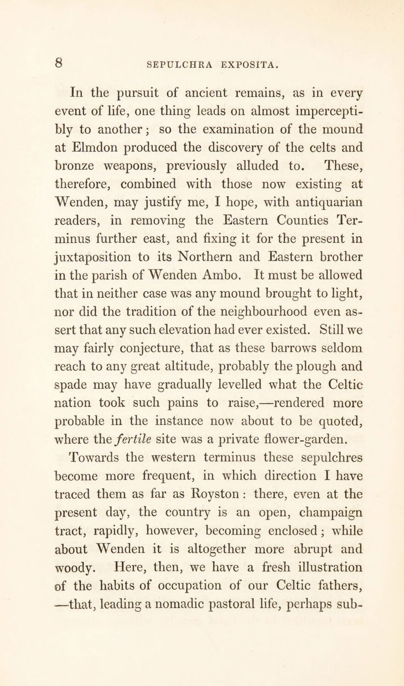 In the pursuit of ancient remains, as in every event of life, one thing leads on almost impercepti¬ bly to another; so the examination of the mound at Elmdon produced the discovery of the celts and bronze weapons, previously alluded to. These, therefore, combined with those now existing at Wenden, may justify me, I hope, with antiquarian readers, in removing the Eastern Counties Ter¬ minus further east, and fixing it for the present in juxtaposition to its Northern and Eastern brother in the parish of Wenden Ambo. It must be allowed that in neither case was any mound brought to light, nor did the tradition of the neighbourhood even as¬ sert that any such elevation had ever existed. Still we may fairly conjecture, that as these barrows seldom reach to any great altitude, probably the plough and spade may have gradually levelled what the Celtic nation took such pains to raise,—rendered more probable in the instance now about to be quoted, where the fertile site was a private flower-garden. Towards the western terminus these sepulchres become more frequent, in which direction I have traced them as far as Rovston : there, even at the present day, the country is an open, champaign tract, rapidly, however, becoming enclosed; while about Wenden it is altogether more abrupt and woody. Here, then, we have a fresh illustration of the habits of occupation of our Celtic fathers, -—that, leading a nomadic pastoral life, perhaps sub-