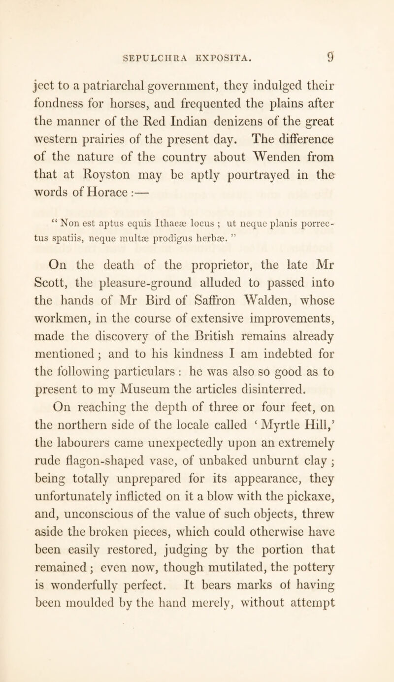 jcct to a patriarchal government, they indulged their fondness for horses, and frequented the plains after the manner of the Red Indian denizens of the great western prairies of the present day. The difference of the nature of the country about Wenden from that at Royston may be aptly pourtrayed in the words of Horace :— “ Non est aptus equis Itliacae locus ; ut neque planis porrec- tus spatiis, neque multas prodigus herbae. ” On the death of the proprietor, the late Mr Scott, the pleasure-ground alluded to passed into the hands of Mr Bird of Saffron Walden, whose workmen, in the course of extensive improvements, made the discovery of the British remains already mentioned; and to his kindness I am indebted for the following particulars : he was also so good as to present to my Museum the articles disinterred. On reaching the depth of three or four feet, on the northern side of the locale called ‘ Myrtle Hill/ the labourers came unexpectedly upon an extremely rude flagon-shaped vase, of unbaked unburnt clay ; being totally unprepared for its appearance, they unfortunately inflicted on it a blow with the pickaxe, and, unconscious of the value of such objects, threw aside the broken pieces, which could otherwise have been easily restored, judging by the portion that remained ; even now, though mutilated, the pottery is wonderfully perfect. It bears marks of having been moulded by the hand merely, without attempt