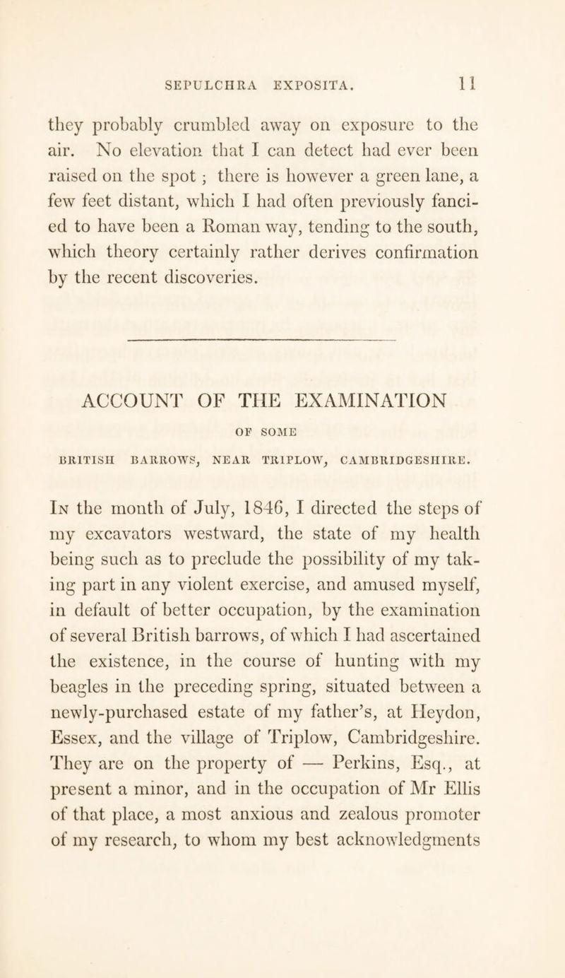 they probably crumbled away on exposure to the air. No elevation that I can detect bad ever been raised on the spot ; there is however a green lane, a few feet distant, which I had often previously fanci¬ ed to have been a Roman way, tending to the south, which theory certainly rather derives confirmation by the recent discoveries. ACCOUNT OF THE EXAMINATION OF SOME BRITISH BARROWS, NEAR TRIPLOW, CAMBRIDGESHIRE. In the month of July, 1846, I directed the steps of my excavators westward, the state of my health being such as to preclude the possibility of my tak¬ ing part in any violent exercise, and amused myself, in default of better occupation, by the examination of several British barrows, of which I had ascertained the existence, in the course of hunting with my beagles in the preceding spring, situated between a newly-purchased estate of my father’s, at Heydon, Essex, and the village of Triplow, Cambridgeshire. They are on the property of — Perkins, Esq., at present a minor, and in the occupation of Mr Ellis of that place, a most anxious and zealous promoter of my research, to whom my best acknowledgments