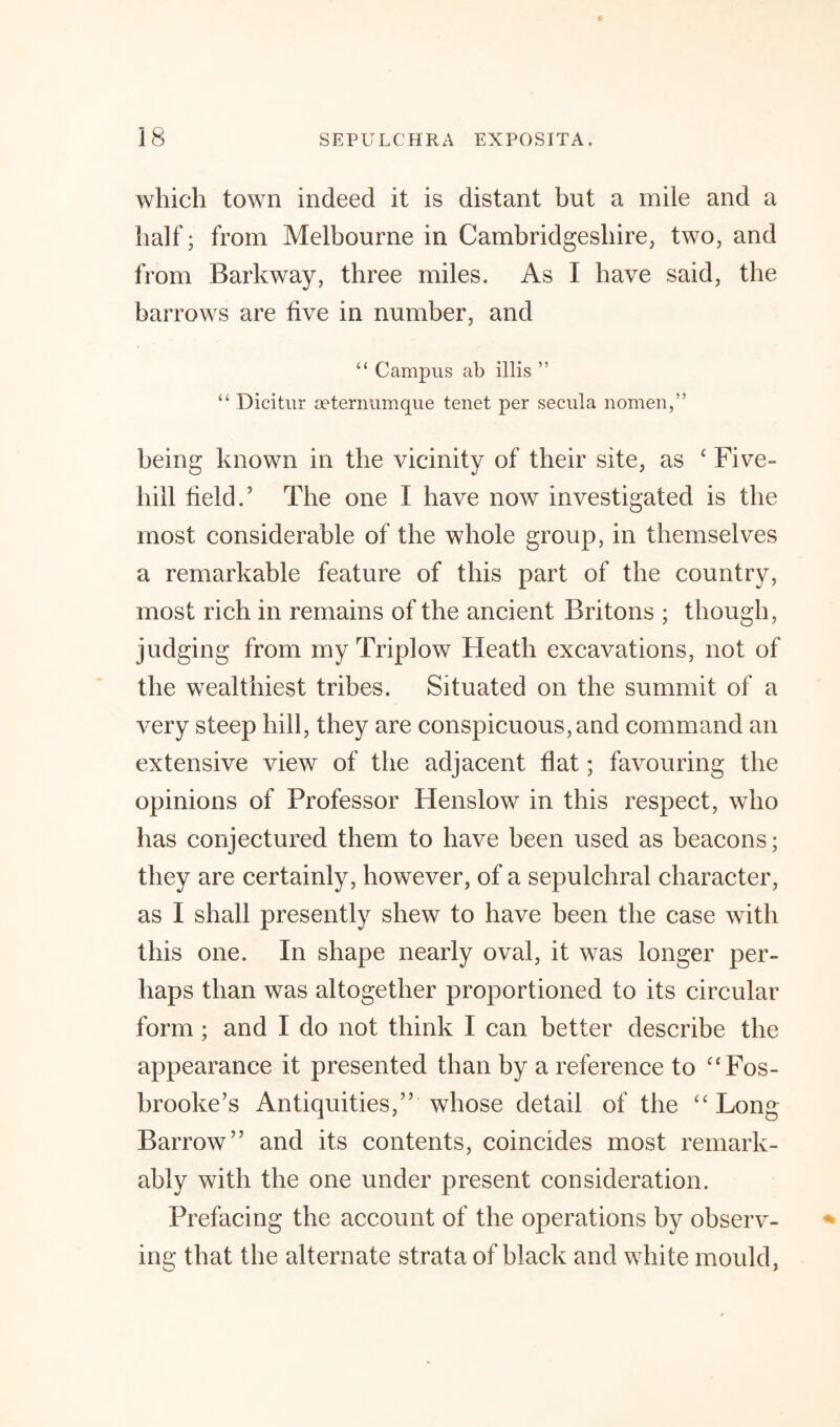 which town indeed it is distant but a mile and a half; from Melbourne in Cambridgeshire, two, and from Barkway, three miles. As I have said, the barrows are five in number, and “ Campus ab illis ” “ Dicitur seternumque tenet per secula nomen,” being known in the vicinity of their site, as ‘ Five- hill held.5 The one I have now investigated is the most considerable of the whole group, in themselves a remarkable feature of this part of the country, most rich in remains of the ancient Britons ; though, judging from my Triplow Heath excavations, not of the wealthiest tribes. Situated on the summit of a very steep hill, they are conspicuous, and command an extensive view of the adjacent flat; favouring the opinions of Professor Henslow in this respect, who has conjectured them to have been used as beacons; they are certainly, however, of a sepulchral character, as I shall presently shew to have been the case with this one. In shape nearly oval, it was longer per¬ haps than was altogether proportioned to its circular form; and I do not think I can better describe the appearance it presented than by a reference to “Fos- brooke’s Antiquities,” whose detail of the “Long Barrow” and its contents, coincides most remark¬ ably with the one under present consideration. Prefacing the account of the operations by observ¬ ing that the alternate strata of black and white mould,