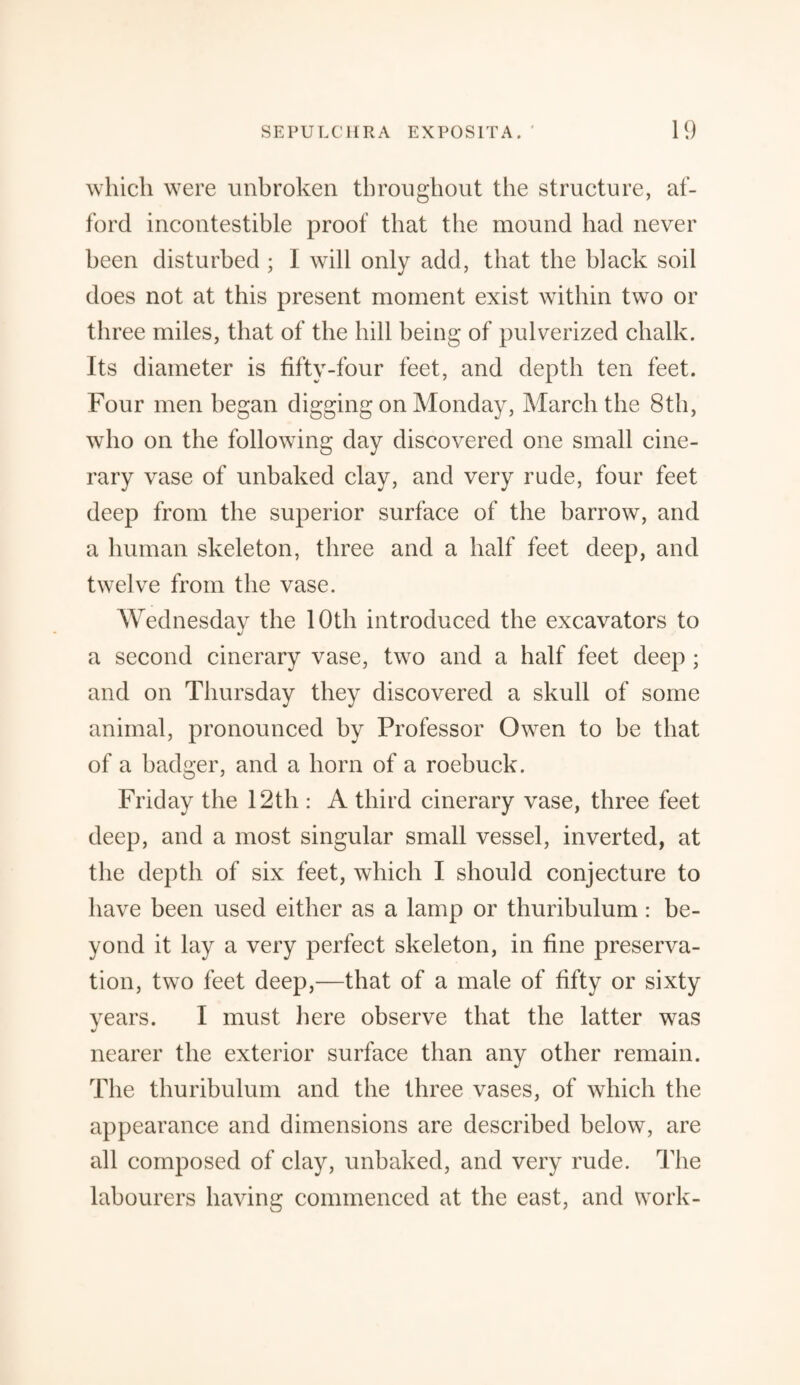 which were unbroken throughout the structure, af¬ ford incontestible proof that the mound had never been disturbed ; I will only add, that the black soil does not at this present moment exist within two or three miles, that of the hill being of pulverized chalk. Its diameter is fifty-four feet, and depth ten feet. Four men began digging on Monday, March the 8th, who on the following day discovered one small cine¬ rary vase of unbaked clay, and very rude, four feet deep from the superior surface of the barrow, and a human skeleton, three and a half feet deep, and twelve from the vase. Wednesday the 10th introduced the excavators to a second cinerary vase, two and a half feet deep ; and on Thursday they discovered a skull of some animal, pronounced by Professor Owen to be that of a badger, and a horn of a roebuck. Friday the 12th : A third cinerary vase, three feet deep, and a most singular small vessel, inverted, at the depth of six feet, which I should conjecture to have been used either as a lamp or thuribulum: be¬ yond it lay a very perfect skeleton, in fine preserva¬ tion, two feet deep,—that of a male of fifty or sixty years. I must here observe that the latter was nearer the exterior surface than any other remain. The thuribulum and the three vases, of which the appearance and dimensions are described below, are all composed of clay, unbaked, and very rude. The labourers having commenced at the east, and work-