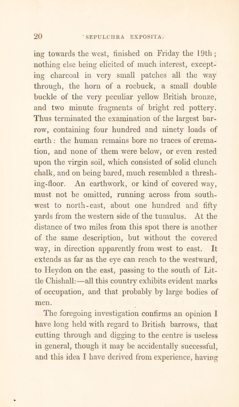 ing towards the west, finished on Friday the 19th; nothing else being elicited of much interest, except¬ ing charcoal in very small patches all the way through, the horn of a roebuck, a small double buckle of the very peculiar yellow British bronze, and two minute fragments of bright red pottery. Thus terminated the examination of the largest bar- row, containing four hundred and ninety loads of earth: the human remains bore no traces of crema¬ tion, and none of them were below, or even rested upon the virgin soil, which consisted of solid clunch chalk, and on being bared, much resembled a thresh¬ ing-floor. An earthwork, or kind of covered way, must not be omitted, running across from south¬ west to north-east, about one hundred and fifty yards from the western side of the tumulus. At the distance of two miles from this spot there is another of the same description, but without the covered wTay, in direction apparently from west to east. It extends as far as the eye can reach to the westward, to Heydon on the east, passing to the south of Lit¬ tle Chishall:—all this country exhibits evident marks of occupation, and that probably by large bodies of men. The foregoing investigation confirms an opinion I have long held with regard to British barrows, that cutting through and digging to the centre is useless in general, though it may be accidentally successful, and this idea I have derived from experience, having