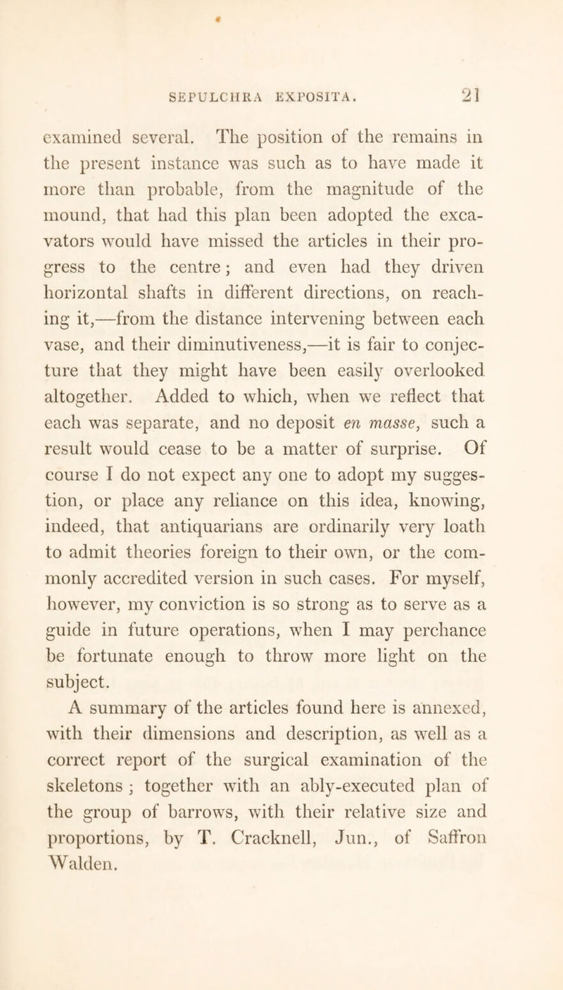 examined several. The position of the remains in the present instance was such as to have made it more than probable, from the magnitude of the mound, that had this plan been adopted the exca¬ vators would have missed the articles in their pro¬ gress to the centre; and even had they driven horizontal shafts in different directions, on reach¬ ing it,—from the distance intervening between each vase, and their diminutiveness,—it is fair to conjec¬ ture that they might have been easily overlooked altogether. Added to which, when we reflect that each was separate, and no deposit en masse, such a result would cease to be a matter of surprise. Of course I do not expect any one to adopt my sugges¬ tion, or place any reliance on this idea, knowing, indeed, that antiquarians are ordinarily very loath to admit theories foreign to their own, or the com¬ monly accredited version in such cases. For myself, however, my conviction is so strong as to serve as a guide in future operations, when I may perchance be fortunate enough to throw more light on the subject. A summary of the articles found here is annexed, with their dimensions and description, as well as a correct report of the surgical examination of the skeletons ; together with an ably-executed plan of the group of barrows, with their relative size and proportions, by T. Cracknell, Jun., of Saffron Walden.