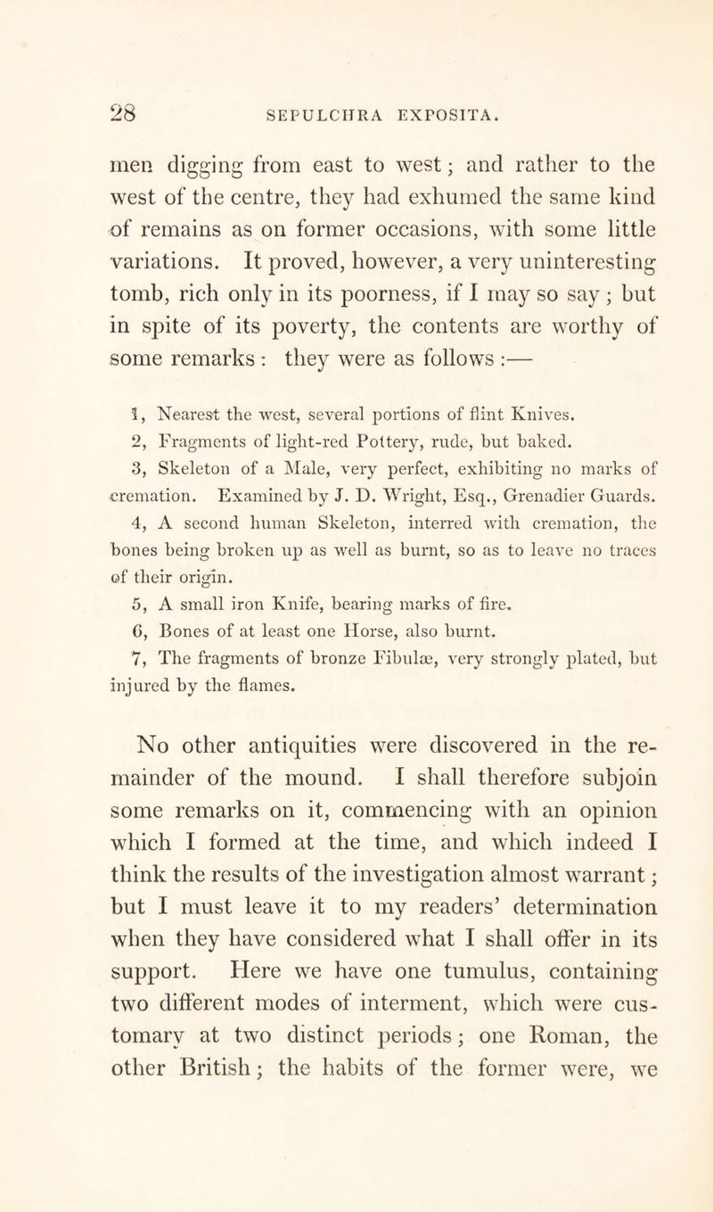 men digging from east to west; and rather to the west of the centre, they had exhumed the same kind of remains as on former occasions, with some little variations. It proved, however, a very uninteresting tomb, rich only in its poorness, if I may so say ; but in spite of its poverty, the contents are worthy of some remarks : they were as follows :— 1, Nearest the west, several portions of hint Knives. 2, Fragments of light-red. Pottery, rude, but baked. 3, Skeleton of a Male, very perfect, exhibiting no marks of cremation. Examined by J. D. Wright, Esq., Grenadier Guards. 4, A second human Skeleton, interred with cremation, the bones being broken up as well as burnt, so as to leave no traces of their origin. 5, A small iron Knife, bearing marks of fire. 0, Bones of at least one Horse, also burnt. 7, The fragments of bronze Fibulae, very strongly plated, but injured by the flames. No other antiquities were discovered in the re¬ mainder of the mound. I shall therefore subjoin some remarks on it, commencing with an opinion which I formed at the time, and which indeed I think the results of the investigation almost warrant; but I must leave it to my readers’ determination when they have considered what I shall offer in its support. Here we have one tumulus, containing two different modes of interment, which were cus¬ tomary at two distinct periods; one Roman, the other British; the habits of the former were, we