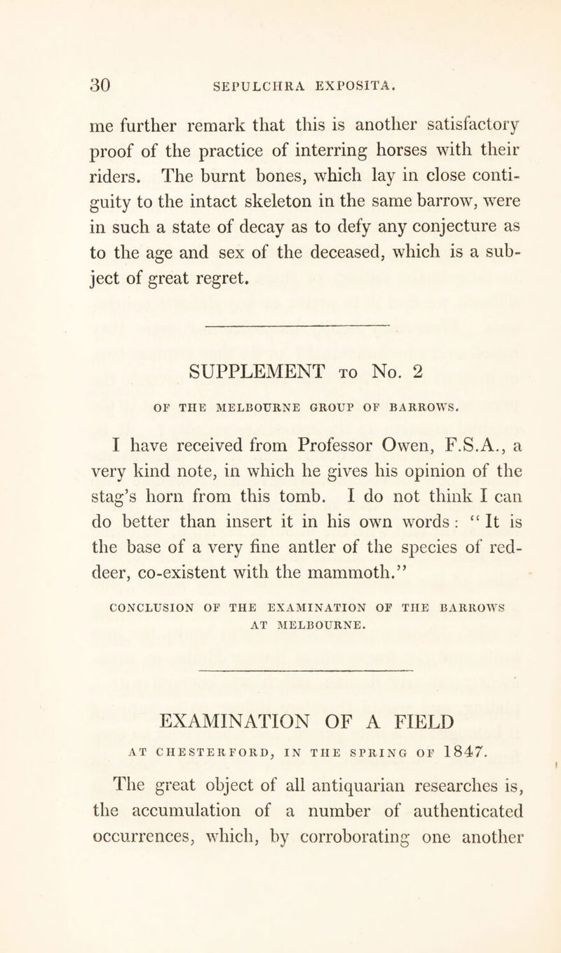 me further remark that this is another satisfactory proof of the practice of interring horses with their riders. The burnt bones, which lay in close conti¬ guity to the intact skeleton in the same barrow, were in such a state of decay as to defy any conjecture as to the age and sex of the deceased, which is a sub¬ ject of great regret. SUPPLEMENT to No. 2 OF THE MELBOURNE GROUP OF BARROWS. I have received from Professor Owen, F.S.A., a very kind note, in which he gives his opinion of the stag’s horn from this tomb. 1 do not think I can do better than insert it in his own words : “It is the base of a very fine antler of the species of red- deer, co-existent with the mammoth.” CONCLUSION OF THE EXAMINATION OF THE BARROWS AT MELBOURNE. EXAMINATION OF A FIELD AT CIIESTERFORD, IN THE SPRING OF 1847. The great object of all antiquarian researches is, the accumulation of a number of authenticated occurrences, which, by corroborating one another
